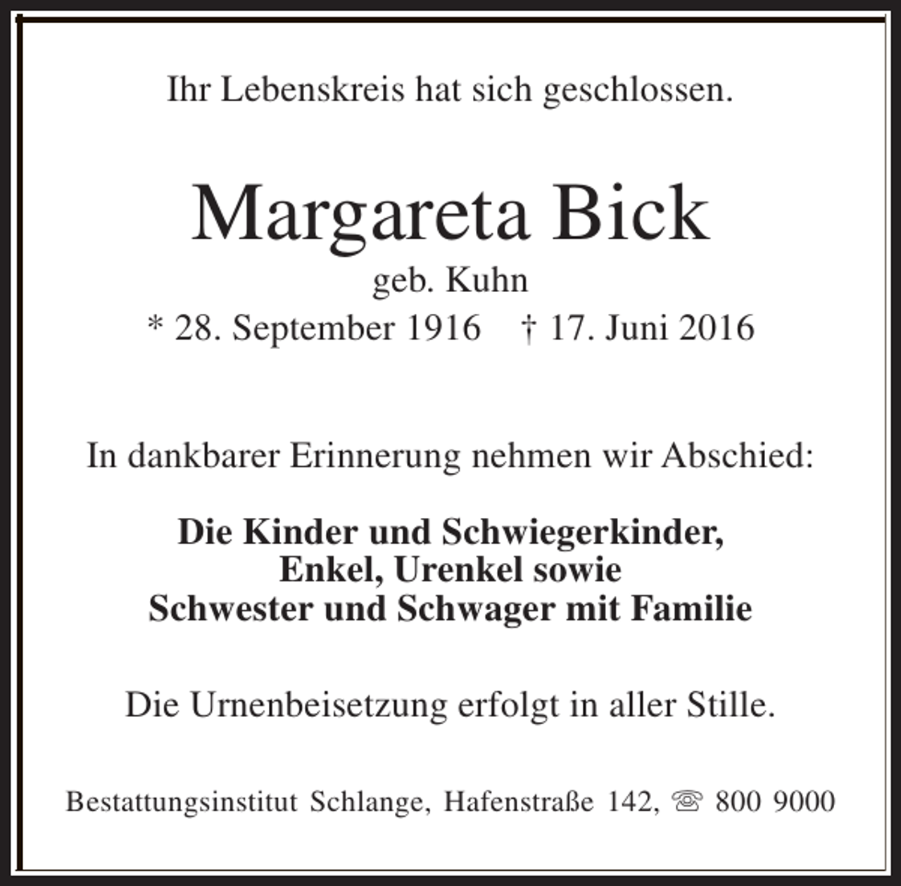 <p>Ihr Lebenskreis hat sich geschlossen.</p><p>Margareta Bick</p><p>geb. Kuhn<br />* 28. September 1916 † 17. Juni 2016<br />In dankbarer Erinnerung nehmen wir Abschied:<br />Die Kinder und Schwiegerkinder,<br />Enkel, Urenkel sowie<br />Schwester und Schwager mit Familie<br />Die Urnenbeisetzung erfolgt in aller Stille.<br />Bestattungsinstitut Schlange, Hafenstraße 142, s 800 9000</p>