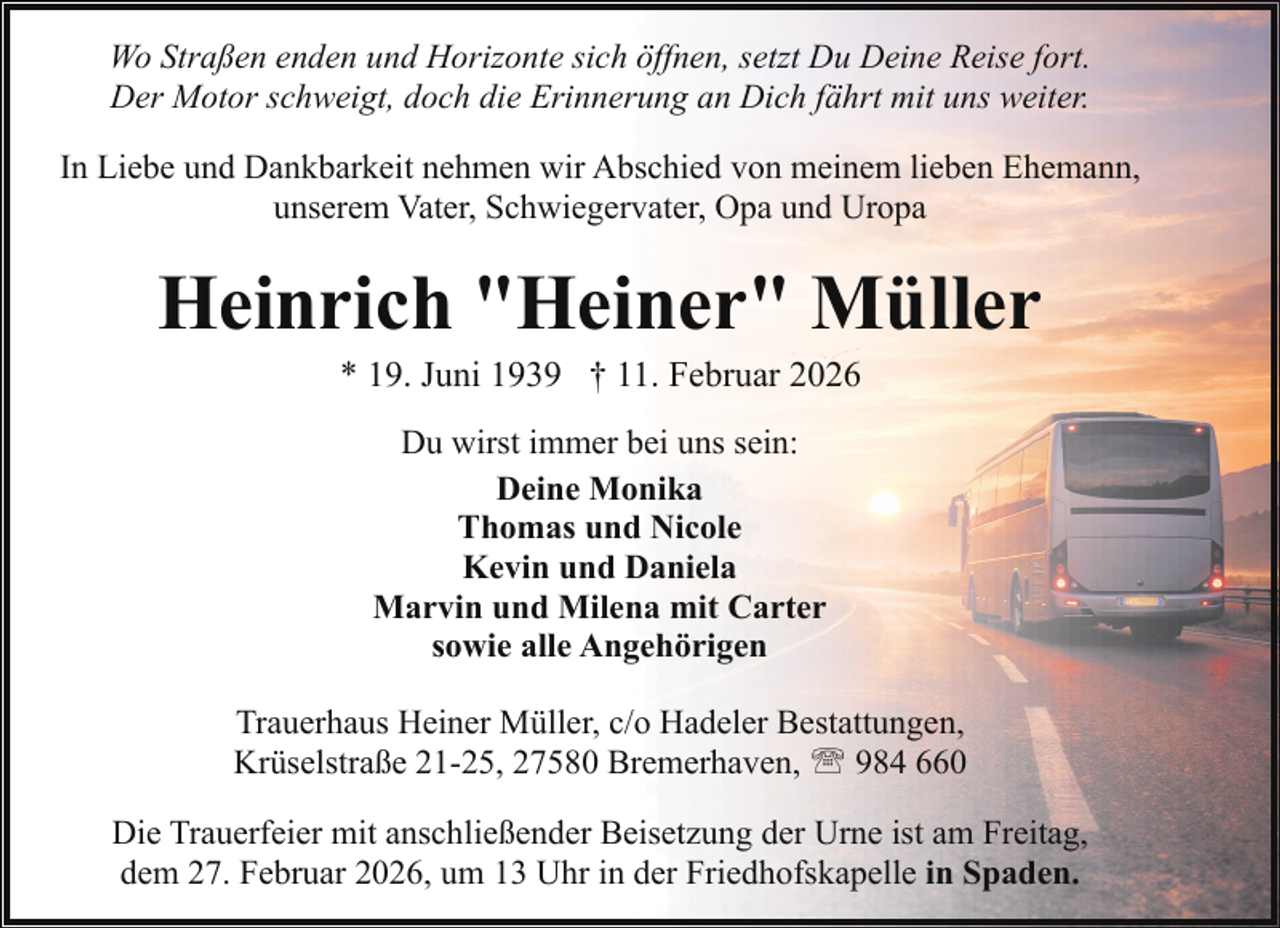 <p>Wo Straßen enden und Horizonte sich öffnen, setzt Du Deine Reise fort.<br />Der Motor schweigt, doch die Erinnerung an Dich fährt mit uns weiter.<br />In Liebe und Dankbarkeit nehmen wir Abschied von meinem lieben Ehemann,<br />unserem Vater, Schwiegervater, Opa und Uropa</p><p>Heinrich "Heiner" Müller<br />* 19. Juni 1939 † 11. Februar 2026<br />Du wirst immer bei uns sein:<br />Deine Monika<br />Thomas und Nicole<br />Kevin und Daniela<br />Marvin und Milena mit Carter<br />sowie alle Angehörigen<br />Trauerhaus Heiner Müller, c/o Hadeler Bestattungen,<br />Krüselstraße 21-25, 27580 Bremerhaven, ' 984 660<br />Die Trauerfeier mit anschließender Beisetzung der Urne ist am Freitag,<br />dem 27. Februar 2026, um 13 Uhr in der Friedhofskapelle in Spaden.</p>