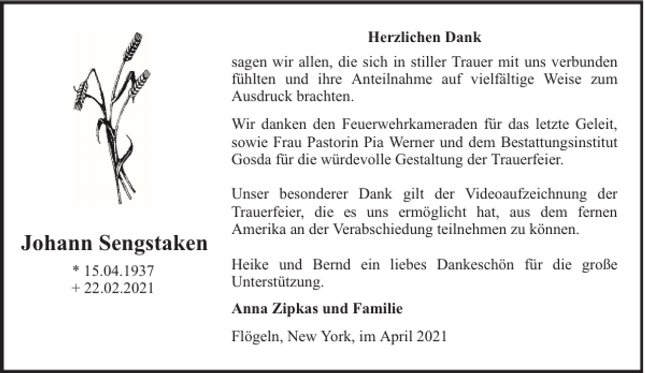 <p>Herzlichen Dank<br />sagen wir allen, die sich in stiller Trauer mit uns verbunden<br />fühlten und ihre Anteilnahme auf vielfältige Weise zum<br />Ausdruck brachten.<br />Wir danken den Feuerwehrkameraden für das letzte Geleit,<br />sowie Frau Pastorin Pia Werner und dem Bestattungsinstitut<br />Gosda für die würdevolle Gestaltung der Trauerfeier.</p><p>Johann Sengstaken<br />* 15.04.1937<br />+ 22.02.2021</p><p>Unser besonderer Dank gilt der Videoaufzeichnung der<br />Trauerfeier, die es uns ermöglicht hat, aus dem fernen<br />Amerika an der Verabschiedung teilnehmen zu können.<br />Heike und Bernd ein liebes Dankeschön für die große<br />Unterstützung.<br />Anna Zipkas und Familie<br />Flögeln, New York, im April 2021</p>