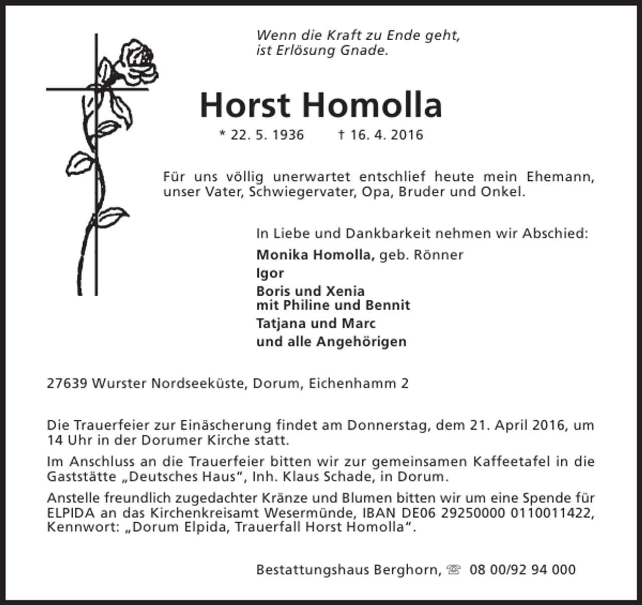 <p>Wenn die Kraft zu Ende geht,<br />ist Erlösung Gnade.</p><p>Horst Homolla<br />* 22. 5. 1936</p><p>† 16. 4. 2016</p><p>Für uns völlig unerwartet entschlief heute mein Ehemann,<br />unser Vater, Schwiegervater, Opa, Bruder und Onkel.<br />In Liebe und Dankbarkeit nehmen wir Abschied:<br />Monika Homolla, geb. Rönner<br />Igor<br />Boris und Xenia<br />mit Philine und Bennit<br />Tatjana und Marc<br />und alle Angehörigen<br />27639 Wurster Nordseeküste, Dorum, Eichenhamm 2<br />Die Trauerfeier zur Einäscherung findet am Donnerstag, dem 21. April 2016, um<br />14 Uhr in der Dorumer Kirche statt.<br />Im Anschluss an die Trauerfeier bitten wir zur gemeinsamen Kaffeetafel in die<br />Gaststätte „Deutsches Haus“, Inh. Klaus Schade, in Dorum.<br />Anstelle freundlich zugedachter Kränze und Blumen bitten wir um eine Spende für<br />ELPIDA an das Kirchenkreisamt Wesermünde, IBAN DE06 2925000110011422,<br />Kennwort: „Dorum Elpida, Trauerfall Horst Homolla“.<br />Bestattungshaus Berghorn, s 08 00/92 94 000</p>