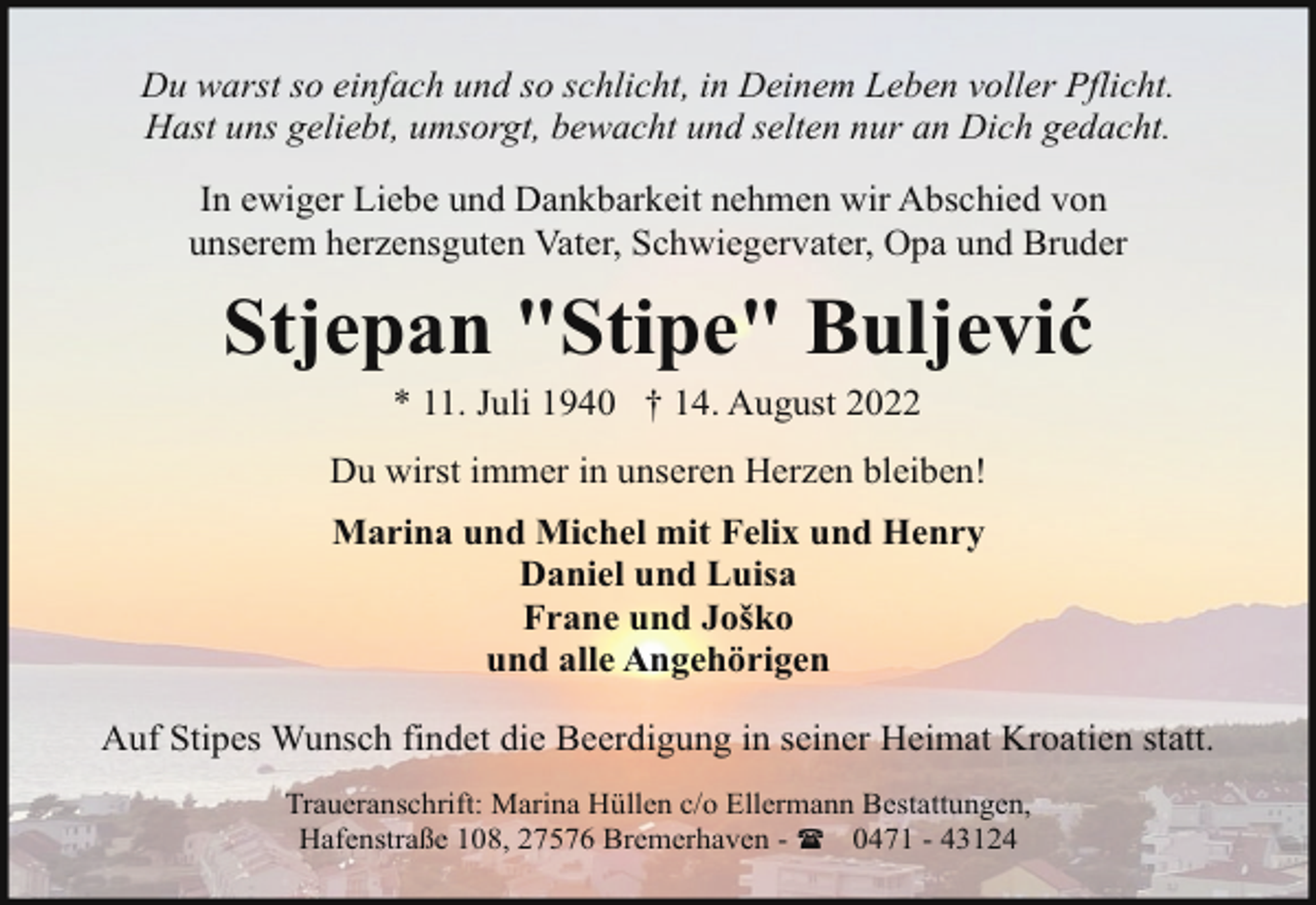 <p>Du warst so einfach und so schlicht, in Deinem Leben voller Pflicht.<br />Hast uns geliebt, umsorgt, bewacht und selten nur an Dich gedacht.<br />In ewiger Liebe und Dankbarkeit nehmen wir Abschied von<br />unserem herzensguten Vater, Schwiegervater, Opa und Bruder</p><p>Stjepan "Stipe" Buljević<br />* 11. Juli 1940 † 14. August 2022</p><p>Du wirst immer in unseren Herzen bleiben!<br />Marina und Michel mit Felix und Henry<br />Daniel und Luisa<br />Frane und Joško<br />und alle Angehörigen<br />Auf Stipes Wunsch findet die Beerdigung in seiner Heimat Kroatien statt.<br />Traueranschrift: Marina Hüllen c/o Ellermann Bestattungen,<br />Hafenstraße 108, 27576 Bremerhaven - ( 0471 - 43124</p>