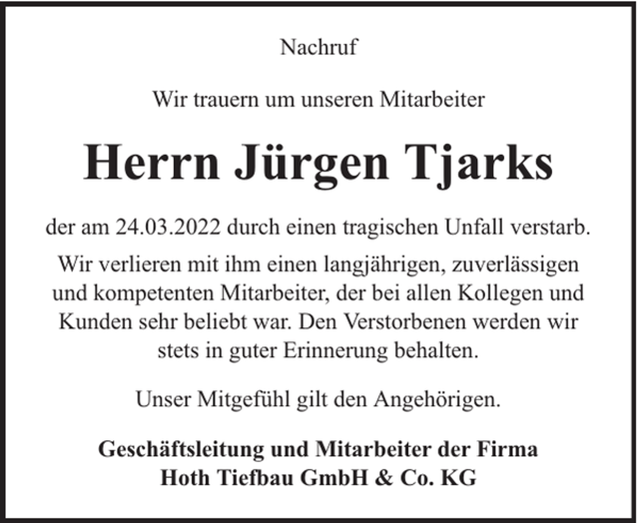 <p>Nachruf<br />Wir trauern um unseren Mitarbeiter</p><p>Herrn Jürgen Tjarks<br />der am 24.03.2022 durch einen tragischen Unfall verstarb.<br />Wir verlieren mit ihm einen langjährigen, zuverlässigen<br />und kompetenten Mitarbeiter, der bei allen Kollegen und<br />Kunden sehr beliebt war. Den Verstorbenen werden wir<br />stets in guter Erinnerung behalten.<br />Unser Mitgefühl gilt den Angehörigen.<br />Geschäftsleitung und Mitarbeiter der Firma<br />Hoth Tiefbau GmbH &amp; Co. KG</p>