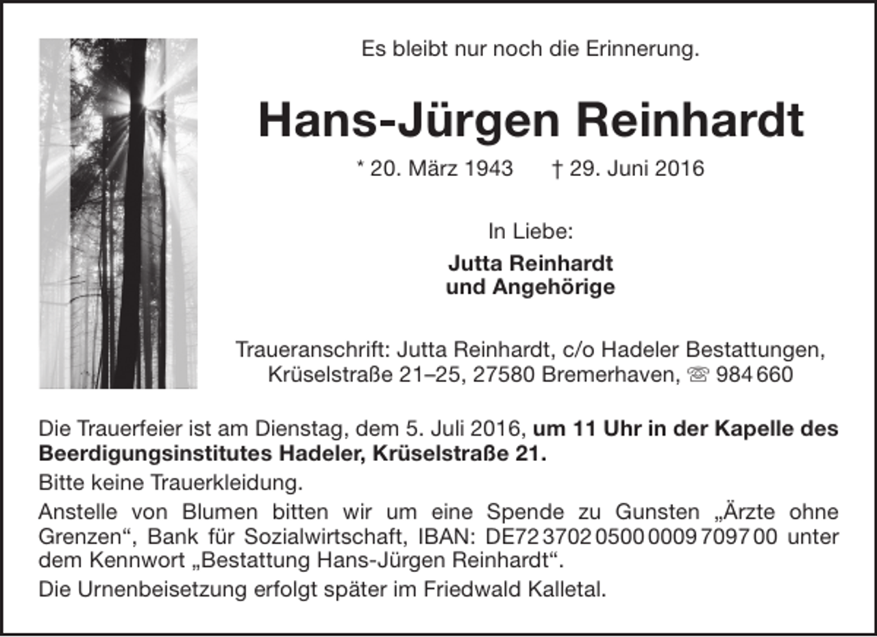 <p>Es bleibt nur noch die Erinnerung.</p><p>Hans-Jürgen Reinhardt<br />* 20. März 1943</p><p>† 29. Juni 2016</p><p>In Liebe:<br />Jutta Reinhardt<br />und Angehörige<br />Traueranschrift: Jutta Reinhardt, c/o Hadeler Bestattungen,<br />Krüselstraße 21–25, 27580 Bremerhaven,  984 660<br />Die Trauerfeier ist am Dienstag, dem 5. Juli 2016, um 11 Uhr in der Kapelle des<br />Beerdigungsinstitutes Hadeler, Krüselstraße 21.<br />Bitte keine Trauerkleidung.<br />Anstelle von Blumen bitten wir um eine Spende zu Gunsten „Ärzte ohne<br />Grenzen“, Bank für Sozialwirtschaft, IBAN: DE72 3702 0509 7097 00 unter<br />dem Kennwort „Bestattung Hans-Jürgen Reinhardt“.<br />Die Urnenbeisetzung erfolgt später im Friedwald Kalletal.</p>