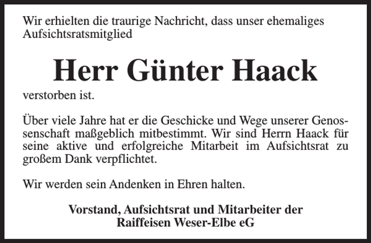 <p>Wir erhielten die traurige Nachricht, dass unser ehemaliges<br />Aufsichtsratsmitglied</p>
<p>Herr Günter Haack</p>
<p>verstorben ist.</p>
<p>Über viele Jahre hat er die Geschicke und Wege unserer Genossenschaft maßgeblich mitbestimmt. Wir sind Herrn Haack für<br />seine aktive und erfolgreiche Mitarbeit im Aufsichtsrat zu<br />großem Dank verpflichtet.<br />Wir werden sein Andenken in Ehren halten.<br />Vorstand, Aufsichtsrat und Mitarbeiter der<br />Raiffeisen Weser-Elbe eG</p>