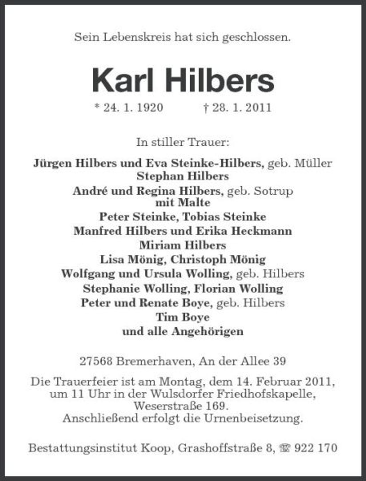 <p>Sein Lebenskreis hat sich geschlossen.</p><p>Karl Hilbers<br />* 24. 1. 1920 † 28. 1. 2011 In stiller Trauer: Jürgen Hilbers und Eva Steinke-Hilbers, geb. Müller Stephan Hilbers André und Regina Hilbers, geb. Sotrup mit Malte Peter Steinke, Tobias Steinke Manfred Hilbers und Erika Heckmann Miriam Hilbers Lisa Mönig, Christoph Mönig Wolfgang und Ursula Wolling, geb. Hilbers Stephanie Wolling, Florian Wolling Peter und Renate Boye, geb. Hilbers Tim Boye und alle Angehörigen 27568 Bremerhaven, An der Allee 39 Die Trauerfeier ist am Montag, dem 14. Februar 2011, um 11 Uhr in der Wulsdorfer Friedhofskapelle, Weserstraße 169. Anschließend erfolgt die Urnenbeisetzung. Bestattungsinstitut Koop, Grashoffstraße 8, 922 170</p>