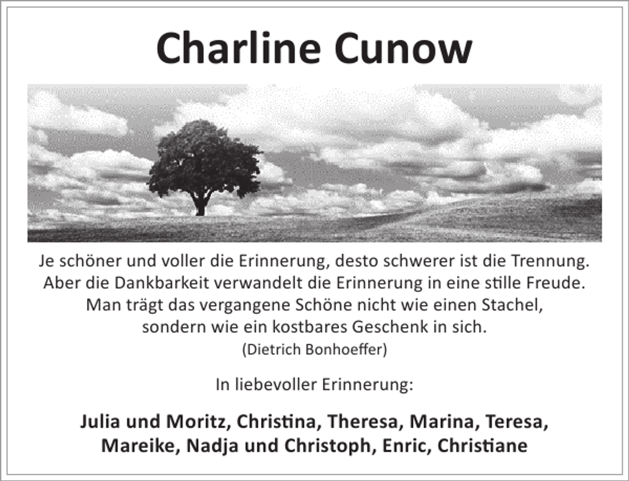 <p>Charline Cunow</p><p>Je schöner und voller die Erinnerung, desto schwerer ist die Trennung.<br />Aber die Dankbarkeit verwandelt die Erinnerung in eine stille Freude.<br />Man trägt das vergangene Schöne nicht wie einen Stachel,<br />sondern wie ein kostbares Geschenk in sich.<br />(Dietrich Bonhoeffer)</p><p>In liebevoller Erinnerung:</p><p>Julia und Moritz, Christina, Theresa, Marina, Teresa,<br />Mareike, Nadja und Christoph, Enric, Christiane</p>