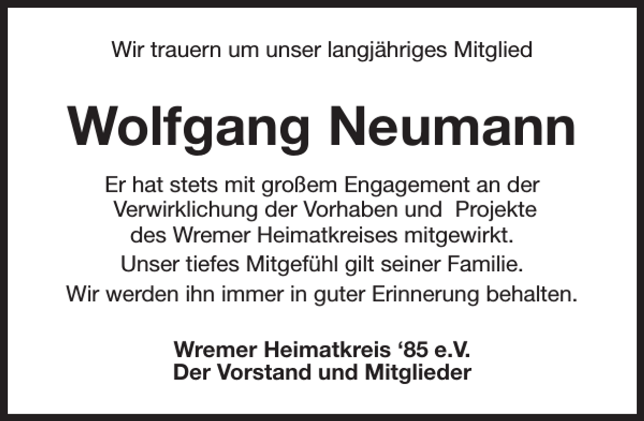 <p>Wir trauern um unser langjähriges Mitglied</p><p>Wolfgang Neumann<br />Er hat stets mit großem Engagement an der<br />Verwirklichung der Vorhaben und Projekte<br />des Wremer Heimatkreises mitgewirkt.<br />Unser tiefes Mitgefühl gilt seiner Familie.<br />Wir werden ihn immer in guter Erinnerung behalten.<br />Wremer Heimatkreis ‘85 e.V.<br />Der Vorstand und Mitglieder</p>