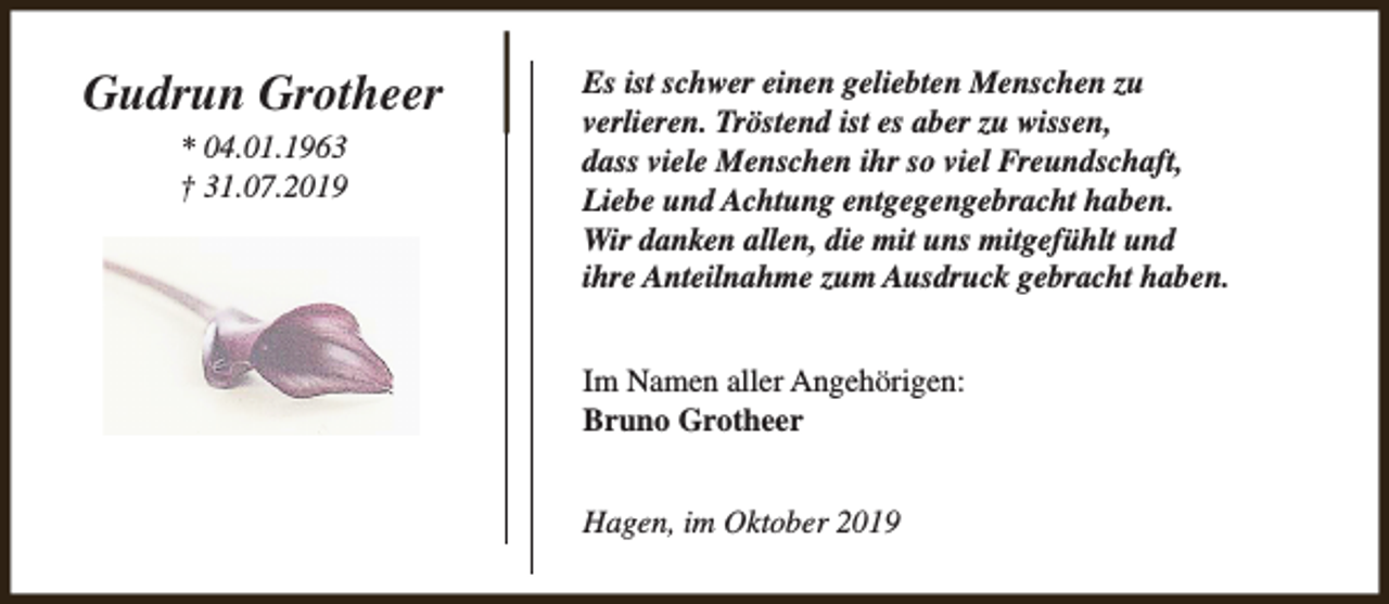 <p>Gudrun Grotheer<br />* 04.01.1963<br />† 31.07.2019</p><p>Es ist schwer einen geliebten Menschen zu<br />verlieren. Tröstend ist es aber zu wissen,<br />dass viele Menschen ihr so viel Freundschaft,<br />Liebe und Achtung entgegengebracht haben.<br />Wir danken allen, die mit uns mitgefühlt und<br />ihre Anteilnahme zum Ausdruck gebracht haben.<br />Im Namen aller Angehörigen:<br />Bruno Grotheer<br />Hagen, im Oktober 2019</p>