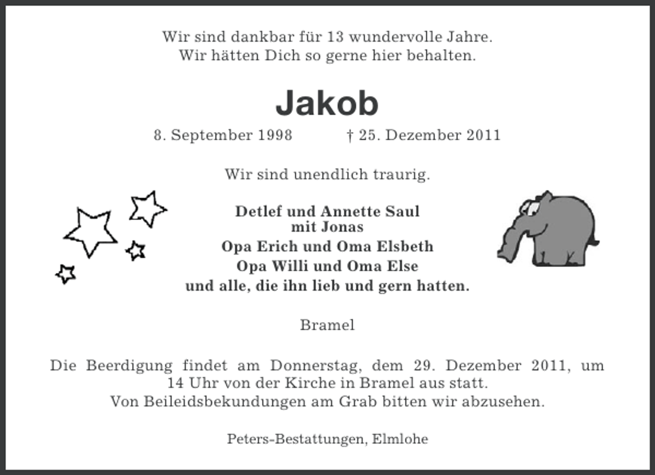 <p>Wir sind dankbar für 13 wundervolle Jahre.<br />Wir hätten Dich so gerne hier behalten.</p>
<p>Jakob<br />8. September 1998</p>
<p>† 25. Dezember 2011</p>
<p>Wir sind unendlich traurig.<br />Detlef und Annette Saul<br />mit Jonas<br />Opa Erich und Oma Elsbeth<br />Opa Willi und Oma Else<br />und alle, die ihn lieb und gern hatten.<br />Bramel<br />Die Beerdigung findet am Donnerstag, dem 29. Dezember 2011, um<br />14 Uhr von der Kirche in Bramel aus statt.<br />Von Beileidsbekundungen am Grab bitten wir abzusehen.<br />Peters-Bestattungen, Elmlohe</p>