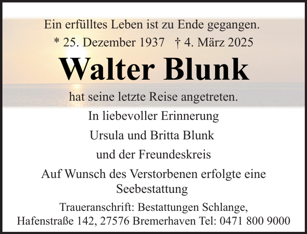 <p>Ein erfülltes Leben ist zu Ende gegangen.<br />* 25. Dezember 1937 † 4. März 2025</p><p>Walter Blunk</p><p>hat seine letzte Reise angetreten.<br />In liebevoller Erinnerung<br />Ursula und Britta Blunk<br />und der Freundeskreis<br />Auf Wunsch des Verstorbenen erfolgte eine<br />Seebestattung<br />Traueranschrift: Bestattungen Schlange,<br />Hafenstraße 142, 27576 Bremerhaven Tel: 0471 800 9000</p>