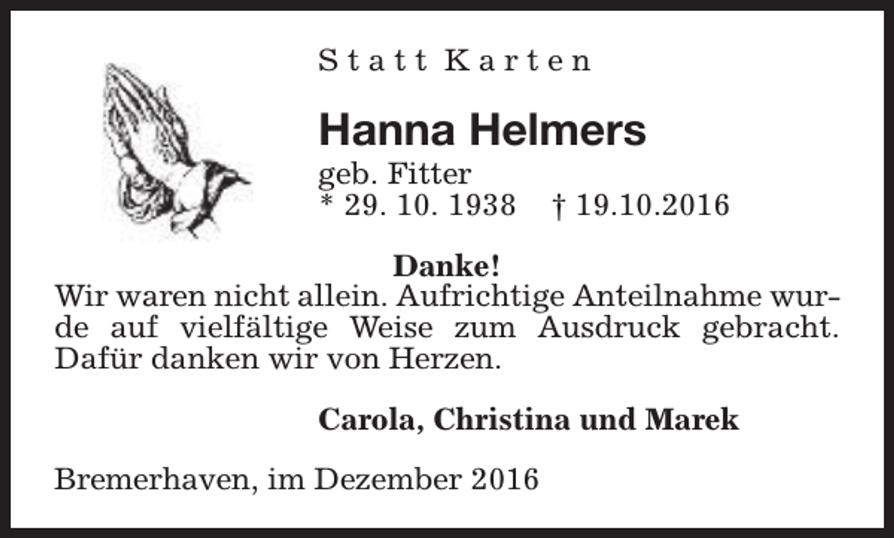 <p>Statt Karten</p><p>Hanna Helmers<br />geb. Fitter<br />* 29. 10. 1938</p><p>† 19.10.2016</p><p>Danke!<br />Wir waren nicht allein. Aufrichtige Anteilnahme wurde auf vielfältige Weise zum Ausdruck gebracht.<br />Dafür danken wir von Herzen.<br />Carola, Christina und Marek<br />Bremerhaven, im Dezember 2016</p>