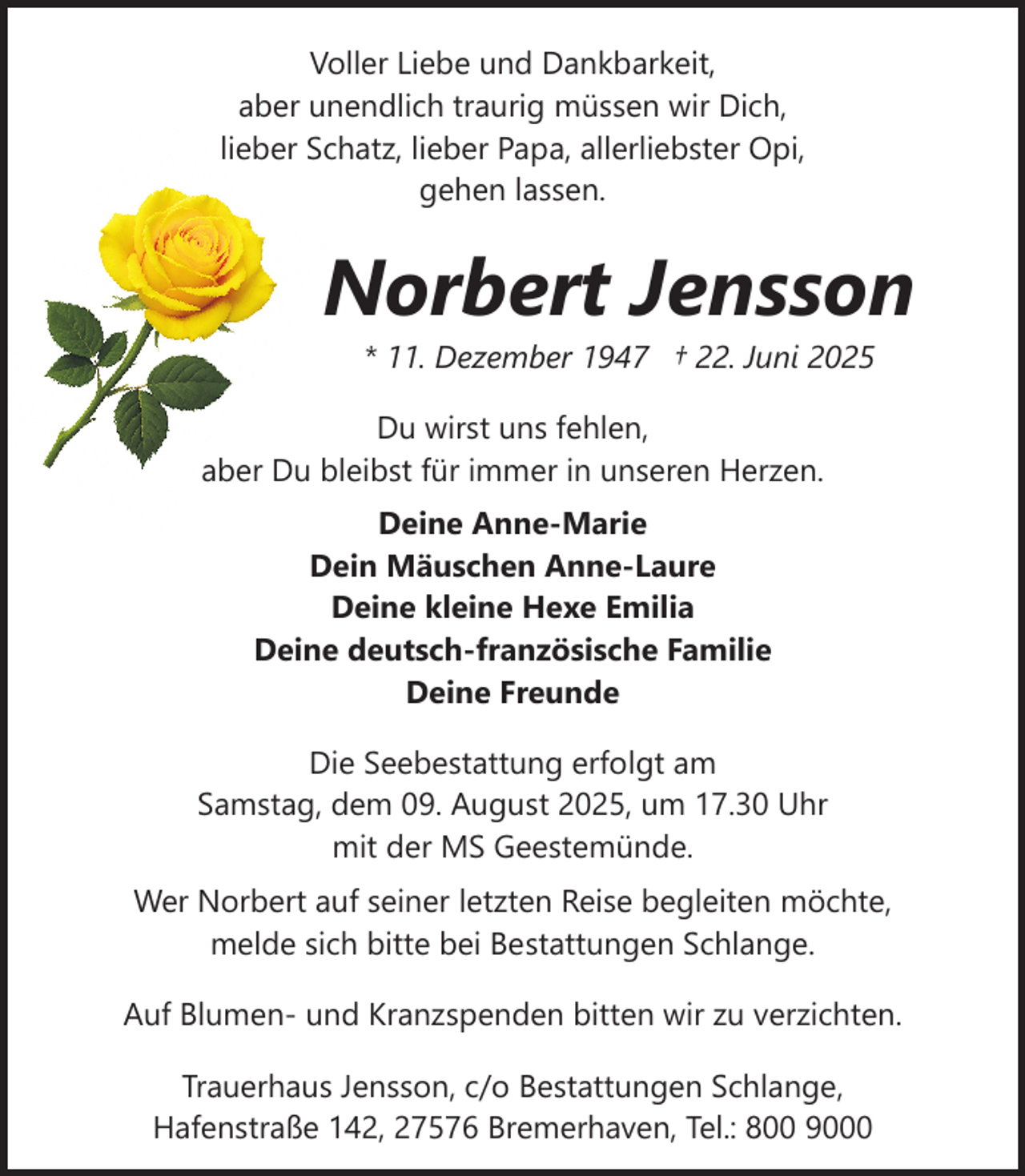 <p>Voller Liebe und Dankbarkeit,<br />aber unendlich traurig müssen wir Dich,<br />lieber Schatz, lieber Papa, allerliebster Opi,<br />gehen lassen.</p><p>Norbert Jensson<br />* 11. Dezember 1947 † 22. Juni 2025</p><p>Du wirst uns fehlen,<br />aber Du bleibst für immer in unseren Herzen.<br />Deine Anne-Marie<br />Dein Mäuschen Anne-Laure<br />Deine kleine Hexe Emilia<br />Deine deutsch-französische Familie<br />Deine Freunde<br />Die Seebestattung erfolgt am<br />Samstag, dem 09. August 2025, um 17.30 Uhr<br />mit der MS Geestemünde.<br />Wer Norbert auf seiner letzten Reise begleiten möchte,<br />melde sich bitte bei Bestattungen Schlange.<br />Auf Blumen- und Kranzspenden bitten wir zu verzichten.<br />Trauerhaus Jensson, c/o Bestattungen Schlange,<br />Hafenstraße 142, 27576 Bremerhaven, Tel.: 800 9000</p>