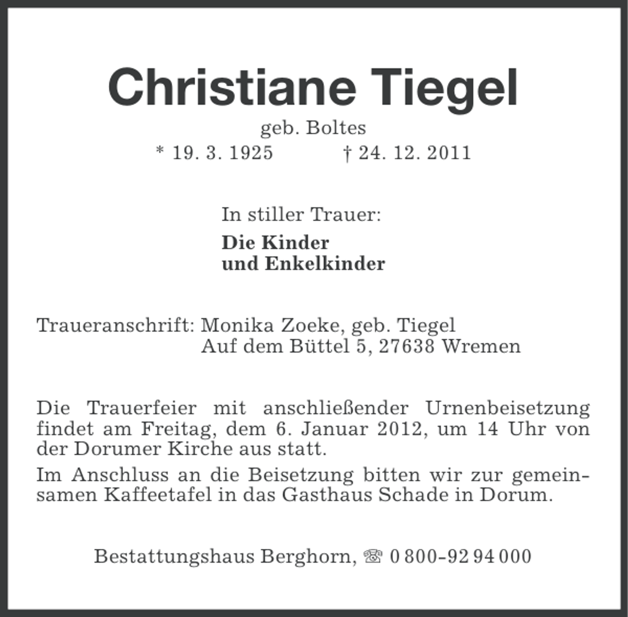 <p>Christiane Tiegel<br />geb. Boltes<br />* 19. 3. 1925<br />† 24. 12. 2011<br />In stiller Trauer:<br />Die Kinder<br />und Enkelkinder<br />Traueranschrift: Monika Zoeke, geb. Tiegel<br />Auf dem Büttel 5, 27638 Wremen<br />Die Trauerfeier mit anschließender Urnenbeisetzung<br />findet am Freitag, dem 6. Januar 2012, um 14 Uhr von<br />der Dorumer Kirche aus statt.<br />Im Anschluss an die Beisetzung bitten wir zur gemeinsamen Kaffeetafel in das Gasthaus Schade in Dorum.<br />Bestattungshaus Berghorn, 0 800-92 94 000</p>