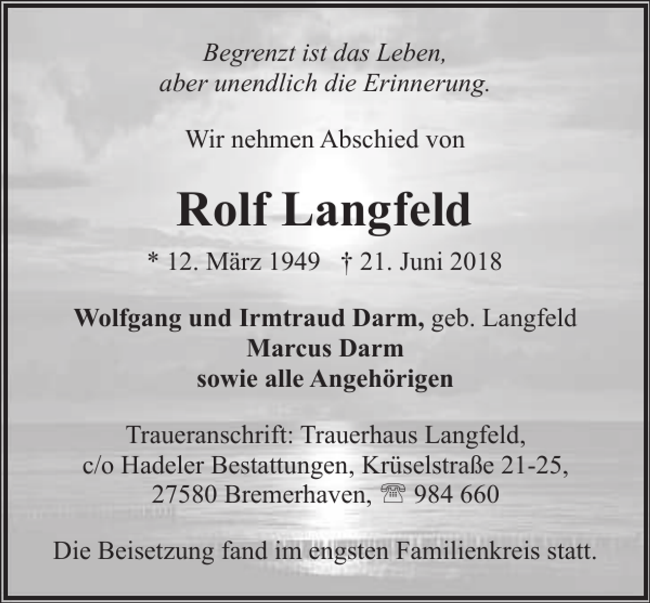 <p>Begrenzt ist das Leben,<br />aber unendlich die Erinnerung.<br />Wir nehmen Abschied von</p><p>Rolf Langfeld<br />* 12. März 1949 † 21. Juni 2018<br />Wolfgang und Irmtraud Darm, geb. Langfeld<br />Marcus Darm<br />sowie alle Angehörigen<br />Traueranschrift: Trauerhaus Langfeld,<br />c/o Hadeler Bestattungen, Krüselstraße 21-25,<br />27580 Bremerhaven, ' 984 660<br />Die Beisetzung fand im engsten Familienkreis statt.</p>