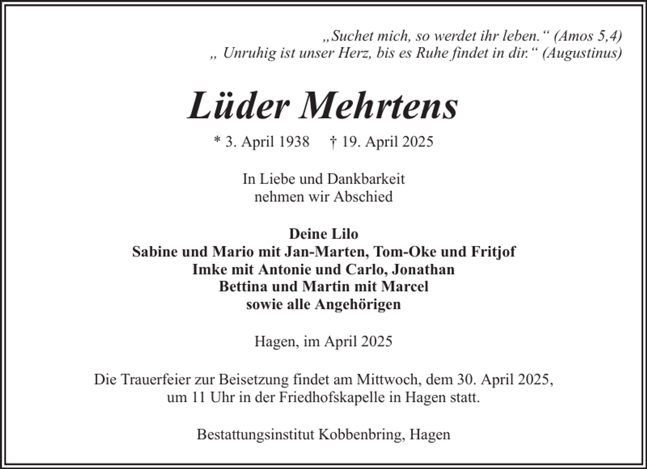 <p>„Suchet mich, so werdet ihr leben.“ (Amos 5,4)<br />„ Unruhig ist unser Herz, bis es Ruhe findet in dir.“ (Augustinus)</p><p>Lüder Mehrtens<br />* 3. April 1938</p><p>† 19. April 2025</p><p>In Liebe und Dankbarkeit<br />nehmen wir Abschied<br />Deine Lilo<br />Sabine und Mario mit Jan-Marten, Tom-Oke und Fritjof<br />Imke mit Antonie und Carlo, Jonathan<br />Bettina und Martin mit Marcel<br />sowie alle Angehörigen<br />Hagen, im April 2025<br />Die Trauerfeier zur Beisetzung findet am Mittwoch, dem 30. April 2025,<br />um 11 Uhr in der Friedhofskapelle in Hagen statt.<br />Bestattungsinstitut Kobbenbring, Hagen</p>