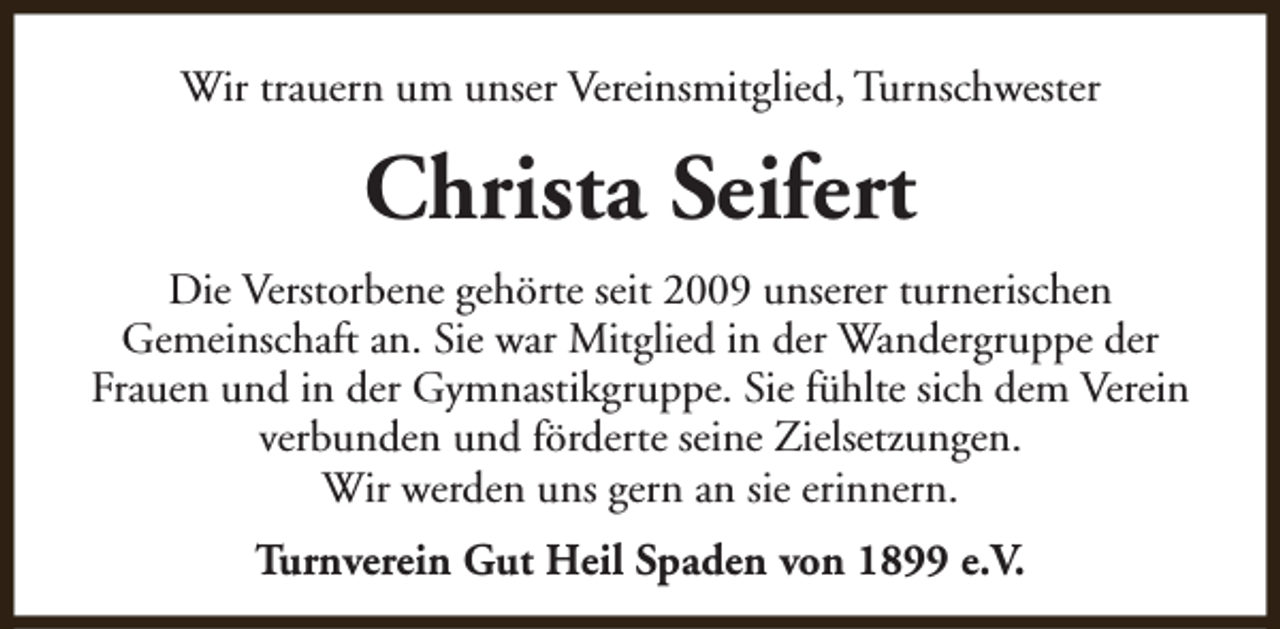 <p>Wir trauern um unser Vereinsmitglied, Turnschwester</p><p>Christa Seifert<br />Die Verstorbene gehörte seit 2009 unserer turnerischen<br />Gemeinschaft an. Sie war Mitglied in der Wandergruppe der<br />Frauen und in der Gymnastikgruppe. Sie fühlte sich dem Verein<br />verbunden und förderte seine Zielsetzungen.<br />Wir werden uns gern an sie erinnern.<br />Turnverein Gut Heil Spaden von 1899 e.V.</p>