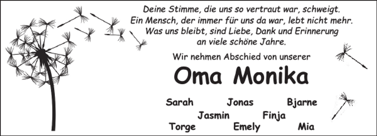 <p>Deine Stimme, die uns so vertraut war, schweigt.<br />Ein Mensch, der immer für uns da war, lebt nicht mehr.<br />Was uns bleibt, sind Liebe, Dank und Erinnerung<br />an viele schöne Jahre.<br />Wir nehmen Abschied von unserer</p><p>Oma Monika</p><p>Sarah</p><p>Jonas<br />Bjarne<br />Jasmin<br />Finja<br />Torge<br />Emely<br />Mia</p>