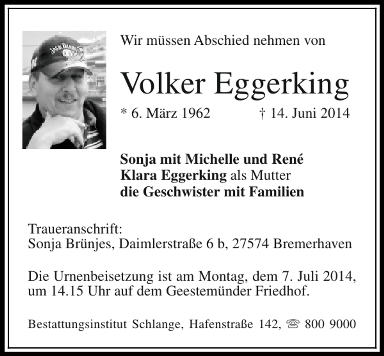 <p>Wir müssen Abschied nehmen von</p>
<p>Volker Eggerking</p>
<p>* 6. März 1962</p>
<p>† 14. Juni 2014</p>
<p>Sonja mit Michelle und René<br />Klara Eggerking als Mutter<br />die Geschwister mit Familien<br />Traueranschrift:<br />Sonja Brünjes, Daimlerstraße 6 b, 27574 Bremerhaven<br />Die Urnenbeisetzung ist am Montag, dem 7. Juli 2014,<br />um 14.15 Uhr auf dem Geestemünder Friedhof.<br />Bestattungsinstitut Schlange, Hafenstraße 142, s 800 9000</p>