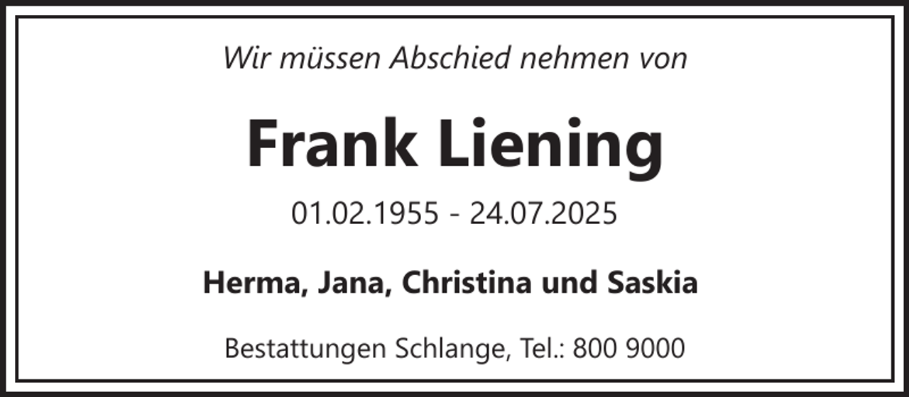 <p>Wir müssen Abschied nehmen von</p><p>Frank Liening<br />01.02.1955 - 24.07.2025<br />Herma, Jana, Christina und Saskia<br />Bestattungen Schlange, Tel.: 800 9000</p>