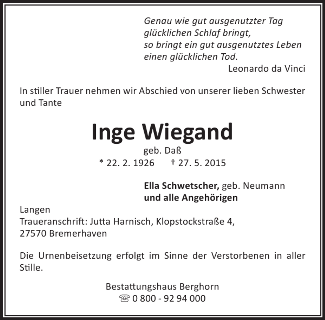 <p>Genau wie gut ausgenutzter Tag<br />glücklichen Schlaf bringt,<br />so bringt ein gut ausgenutztes Leben<br />einen glücklichen Tod.<br />Leonardo da Vinci<br />In stiller Trauer nehmen wir Abschied von unserer lieben Schwester<br />und Tante</p><p>Inge Wiegand<br />geb. Daß<br />* 22. 2. 1926<br />† 27. 5. 2015</p><p>Ella Schwetscher, geb. Neumann<br />und alle Angehörigen</p><p>Langen<br />Traueranschrift: Jutta Harnisch, Klopstockstraße 4,<br />27570 Bremerhaven</p><p>Die Urnenbeisetzung erfolgt im Sinne der Verstorbenen in aller<br />Stille.<br />Bestattungshaus Berghorn<br /> 0 800 - 92 94 000</p>