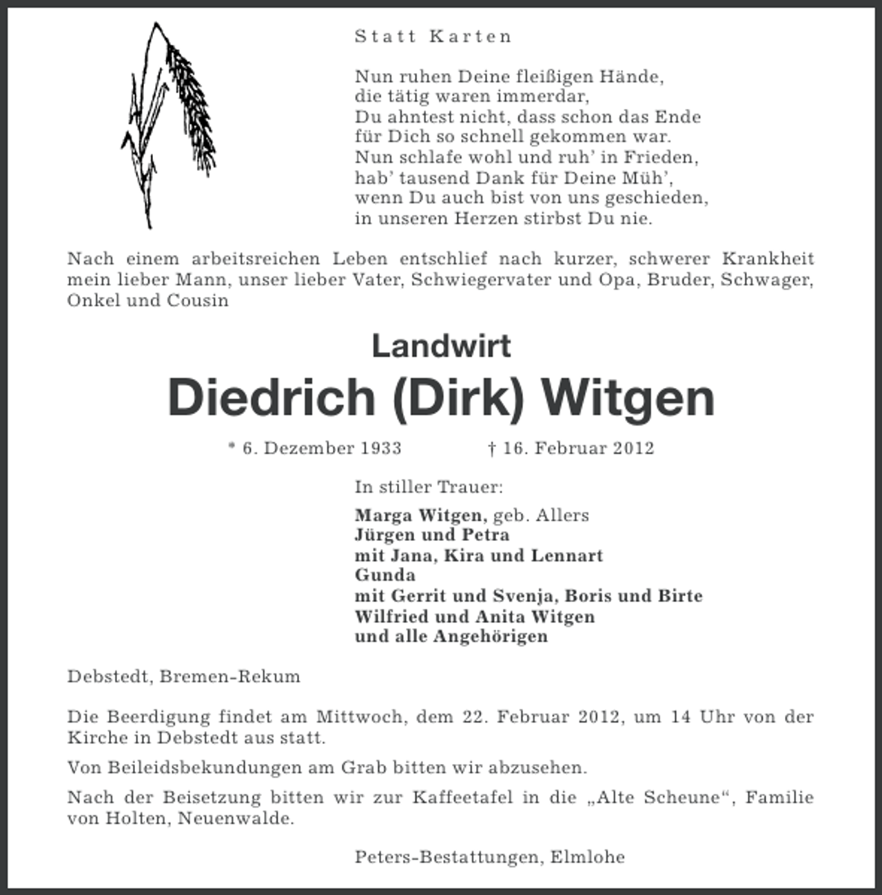 <p>Statt Karten<br />Nun ruhen Deine fleißigen Hände,<br />die tätig waren immerdar,<br />Du ahntest nicht, dass schon das Ende<br />für Dich so schnell gekommen war.<br />Nun schlafe wohl und ruh’ in Frieden,<br />hab’ tausend Dank für Deine Müh’,<br />wenn Du auch bist von uns geschieden,<br />in unseren Herzen stirbst Du nie.<br />Nach einem arbeitsreichen Leben entschlief nach kurzer, schwerer Krankheit<br />mein lieber Mann, unser lieber Vater, Schwiegervater und Opa, Bruder, Schwager,<br />Onkel und Cousin</p><p>Landwirt</p><p>Diedrich (Dirk) Witgen<br />* 6. Dezember 1933</p><p>† 16. Februar 2012</p><p>In stiller Trauer:<br />Marga Witgen, geb. Allers<br />Jürgen und Petra<br />mit Jana, Kira und Lennart<br />Gunda<br />mit Gerrit und Svenja, Boris und Birte<br />Wilfried und Anita Witgen<br />und alle Angehörigen<br />Debstedt, Bremen-Rekum<br />Die Beerdigung findet am Mittwoch, dem 22. Februar 2012, um 14 Uhr von der<br />Kirche in Debstedt aus statt.<br />Von Beileidsbekundungen am Grab bitten wir abzusehen.<br />Nach der Beisetzung bitten wir zur Kaffeetafel in die „Alte Scheune“, Familie<br />von Holten, Neuenwalde.<br />Peters-Bestattungen, Elmlohe</p>