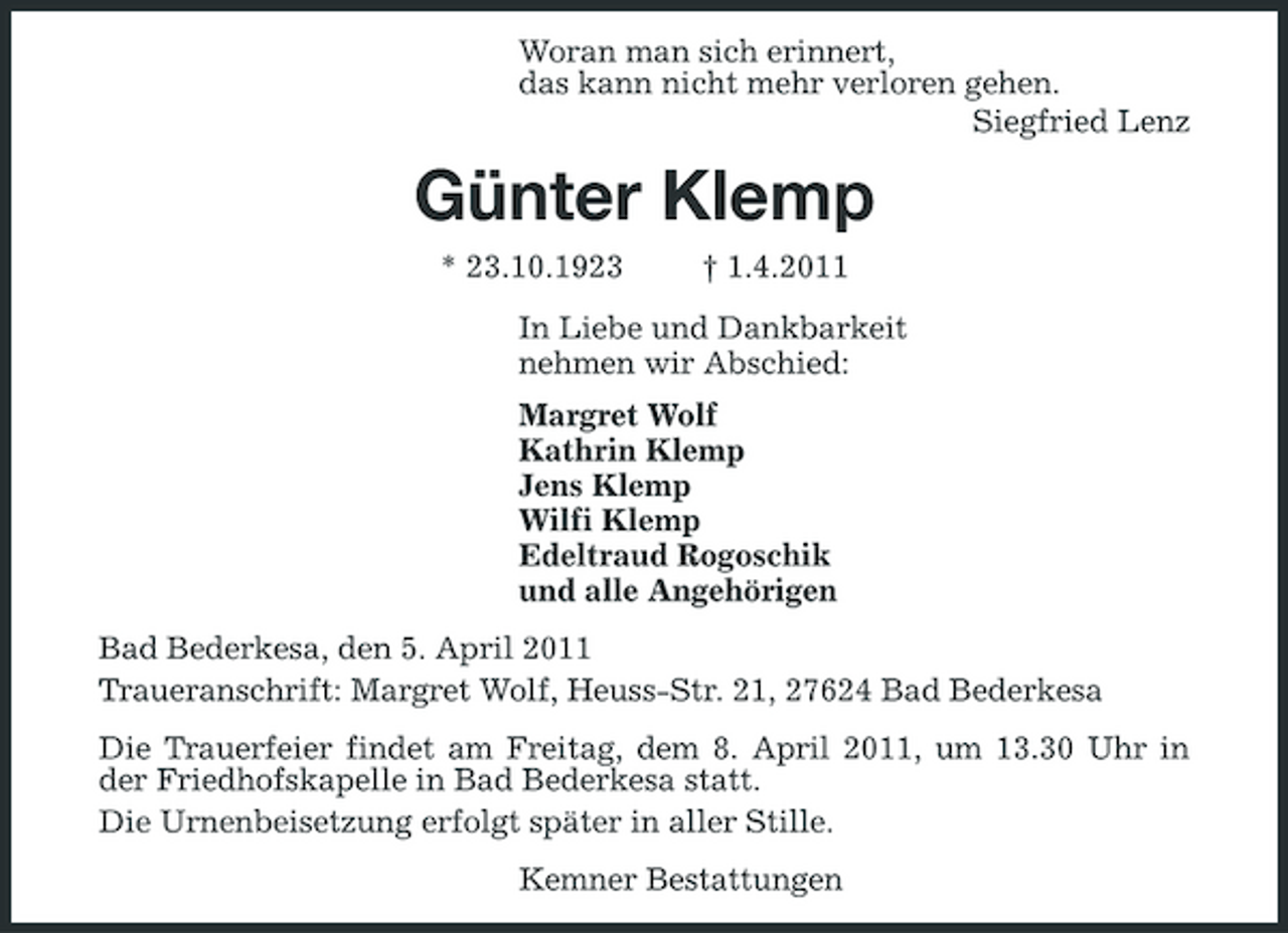 <p>Woran man sich erinnert, das kann nicht mehr verloren gehen. Siegfried Lenz</p><p>Günter Klemp<br />* 23.10.1923 † 1.4.2011 In Liebe und Dankbarkeit nehmen wir Abschied: Margret Wolf Kathrin Klemp Jens Klemp Wilfi Klemp Edeltraud Rogoschik und alle Angehörigen Bad Bederkesa, den 5. April 2011 Traueranschrift: Margret Wolf, Heuss-Str. 21, 27624 Bad Bederkesa Die Trauerfeier findet am Freitag, dem 8. April 2011, um 13.30 Uhr in der Friedhofskapelle in Bad Bederkesa statt. Die Urnenbeisetzung erfolgt später in aller Stille. Kemner Bestattungen</p>