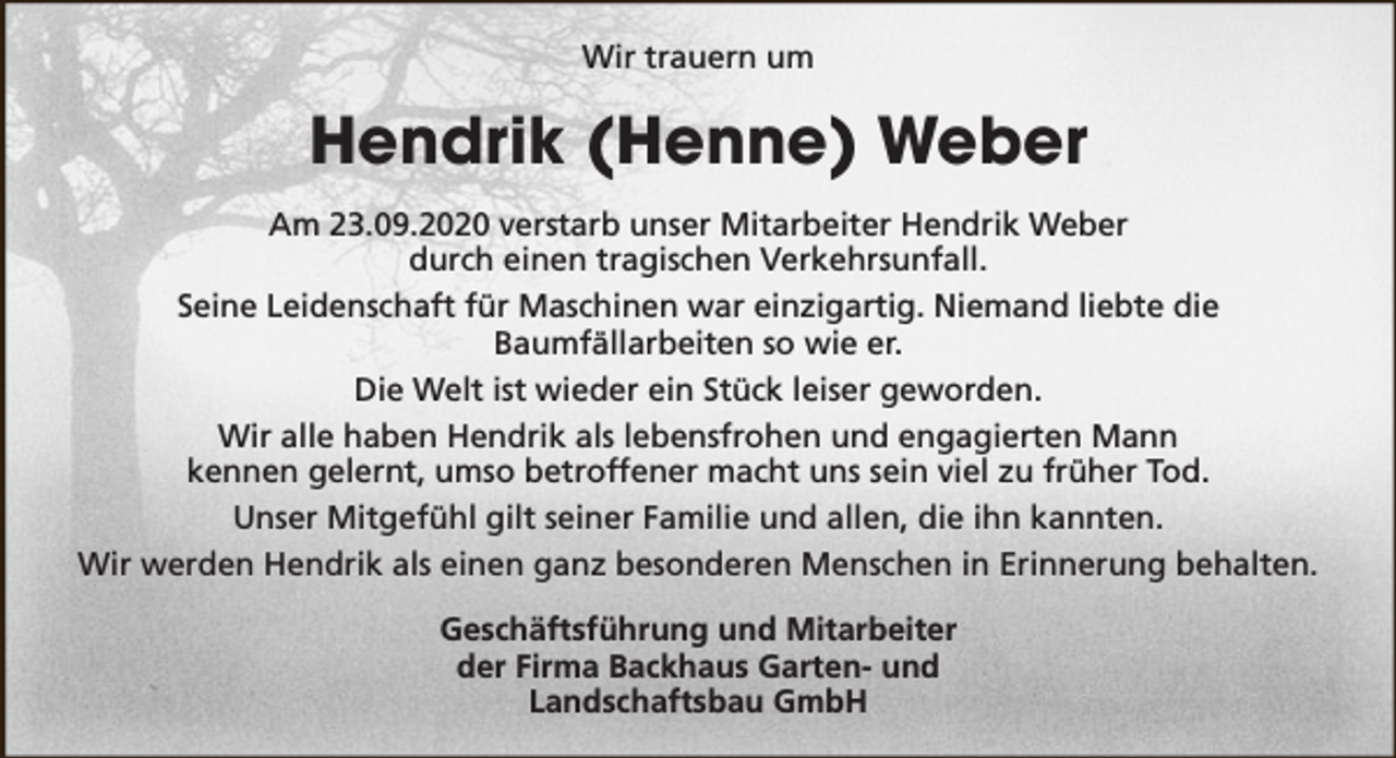 <p>Wir trauern um</p><p>Hendrik (Henne) Weber<br />Am 23.09.2020 verstarb unser Mitarbeiter Hendrik Weber<br />durch einen tragischen Verkehrsunfall.<br />Seine Leidenschaft für Maschinen war einzigartig. Niemand liebte die<br />Baumfällarbeiten so wie er.<br />Die Welt ist wieder ein Stück leiser geworden.<br />Wir alle haben Hendrik als lebensfrohen und engagierten Mann<br />kennen gelernt, umso betroffener macht uns sein viel zu früher Tod.<br />Unser Mitgefühl gilt seiner Familie und allen, die ihn kannten.<br />Wir werden Hendrik als einen ganz besonderen Menschen in Erinnerung behalten.<br />Geschäftsführung und Mitarbeiter<br />der Firma Backhaus Garten- und<br />Landschaftsbau GmbH</p>
