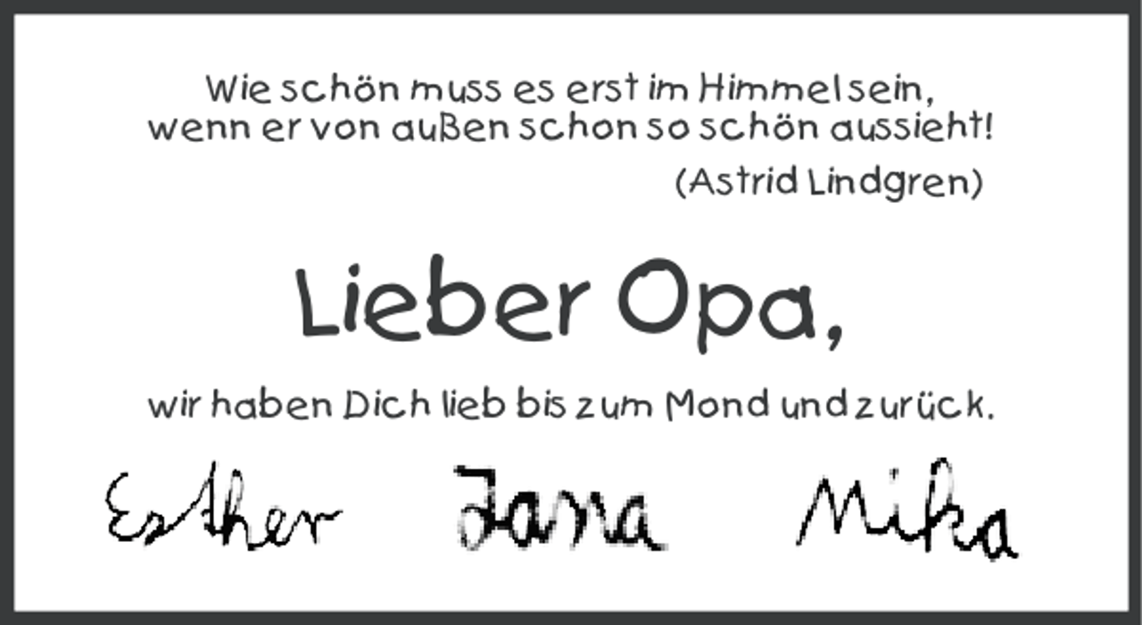 <p>Wie schön muss es erst im Himmel sein,<br />wenn er von außen schon so schön aussieht!<br />(Astrid Lindgren)</p><p>Lieber Opa,<br />wir haben Dich lieb bis zum Mond und zurück.</p>
