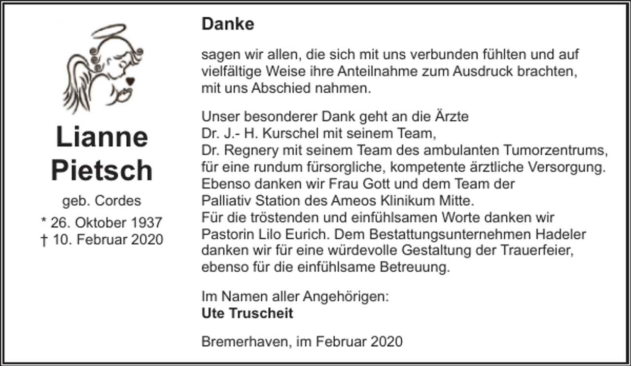 <p>Danke<br />sagen wir allen, die sich mit uns verbunden fühlten und auf<br />vielfältige Weise ihre Anteilnahme zum Ausdruck brachten,<br />mit uns Abschied nahmen.</p><p>Lianne<br />Pietsch<br />geb. Cordes<br />* 26. Oktober 1937<br />† 10. Februar 2020</p><p>Unser besonderer Dank geht an die Ärzte<br />Dr. J.- H. Kurschel mit seinem Team,<br />Dr. Regnery mit seinem Team des ambulanten Tumorzentrums,<br />für eine rundum fürsorgliche, kompetente ärztliche Versorgung.<br />Ebenso danken wir Frau Gott und dem Team der<br />Palliativ Station des Ameos Klinikum Mitte.<br />Für die tröstenden und einfühlsamen Worte danken wir<br />Pastorin Lilo Eurich. Dem Bestattungsunternehmen Hadeler<br />danken wir für eine würdevolle Gestaltung der Trauerfeier,<br />ebenso für die einfühlsame Betreuung.<br />Im Namen aller Angehörigen:<br />Ute Truscheit<br />Bremerhaven, im Februar 2020</p>