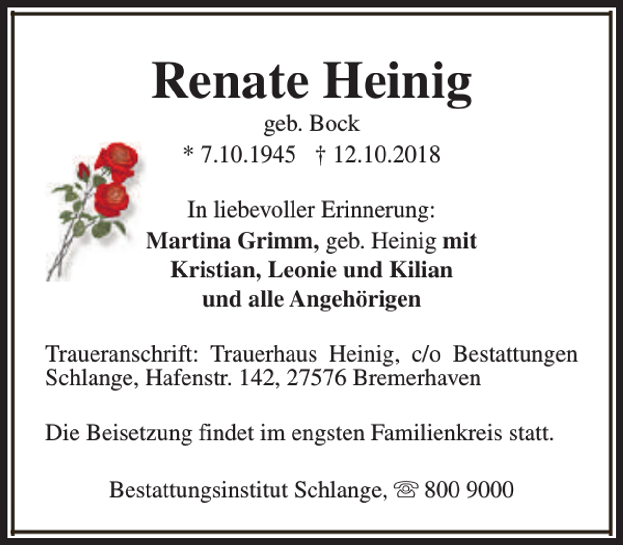 <p>Renate Heinig<br />geb. Bock<br />* 7.10.1945 † 12.10.2018</p><p>In liebevoller Erinnerung:<br />Martina Grimm, geb. Heinig mit<br />Kristian, Leonie und Kilian<br />und alle Angehörigen<br />Traueranschrift: Trauerhaus Heinig, c/o Bestattungen<br />Schlange, Hafenstr. 142, 27576 Bremerhaven<br />Die Beisetzung findet im engsten Familienkreis statt.<br />Bestattungsinstitut Schlange, s 800 9000</p>