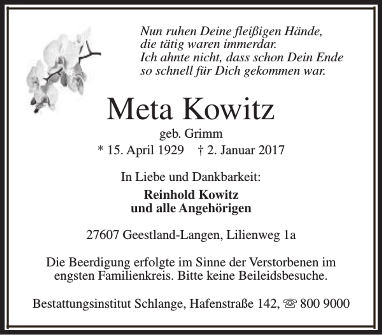 <p>Nun ruhen Deine fleißigen Hände,<br />die tätig waren immerdar.<br />Ich ahnte nicht, dass schon Dein Ende<br />so schnell für Dich gekommen war.</p><p>Meta Kowitz</p><p>geb. Grimm<br />* 15. April 1929 † 2. Januar 2017<br />In Liebe und Dankbarkeit:<br />Reinhold Kowitz<br />und alle Angehörigen<br />27607 Geestland-Langen, Lilienweg 1a<br />Die Beerdigung erfolgte im Sinne der Verstorbenen im<br />engsten Familienkreis. Bitte keine Beileidsbesuche.<br />Bestattungsinstitut Schlange, Hafenstraße 142, s 800 9000</p>