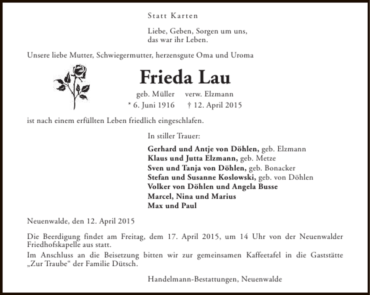 <p>St a t t K a r t e n<br />Liebe, Geben, Sorgen um uns,<br />das war ihr Leben.<br />Unsere liebe Mutter, Schwiegermutter, herzensgute Oma und Uroma</p><p>Frieda Lau</p><p>geb. Müller<br />* 6. Juni 1916</p><p>verw. Elzmann<br />† 12. April 2015</p><p>ist nach einem erfüllten Leben friedlich eingeschlafen.<br />In stiller Trauer:<br />Gerhard und Antje von Döhlen, geb. Elzmann<br />Klaus und Jutta Elzmann, geb. Metze<br />Sven und Tanja von Döhlen, geb. Bonacker<br />Stefan und Susanne Koslowski, geb. von Döhlen<br />Volker von Döhlen und Angela Busse<br />Marcel, Nina und Marius<br />Max und Paul<br />Neuenwalde, den 12. April 2015<br />Die Beerdigung findet am Freitag, dem 17. April 2015, um 14 Uhr von der Neuenwalder<br />Friedhofskapelle aus statt.<br />Im Anschluss an die Beisetzung bitten wir zur gemeinsamen Kaffeetafel in die Gaststätte<br />„Zur Traube“ der Familie Dütsch.<br />Handelmann-Bestattungen, Neuenwalde</p>