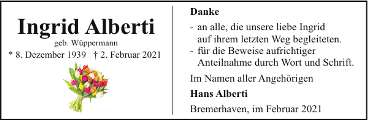 <p>Ingrid Alberti<br />geb. Wüppermann</p><p>* 8. Dezember 1939 † 2. Februar 2021</p><p>Danke<br />- an alle, die unsere liebe Ingrid<br />auf ihrem letzten Weg begleiteten.<br />- für die Beweise aufrichtiger<br />Anteilnahme durch Wort und Schrift.<br />Im Namen aller Angehörigen<br />Hans Alberti<br />Bremerhaven, im Februar 2021</p>