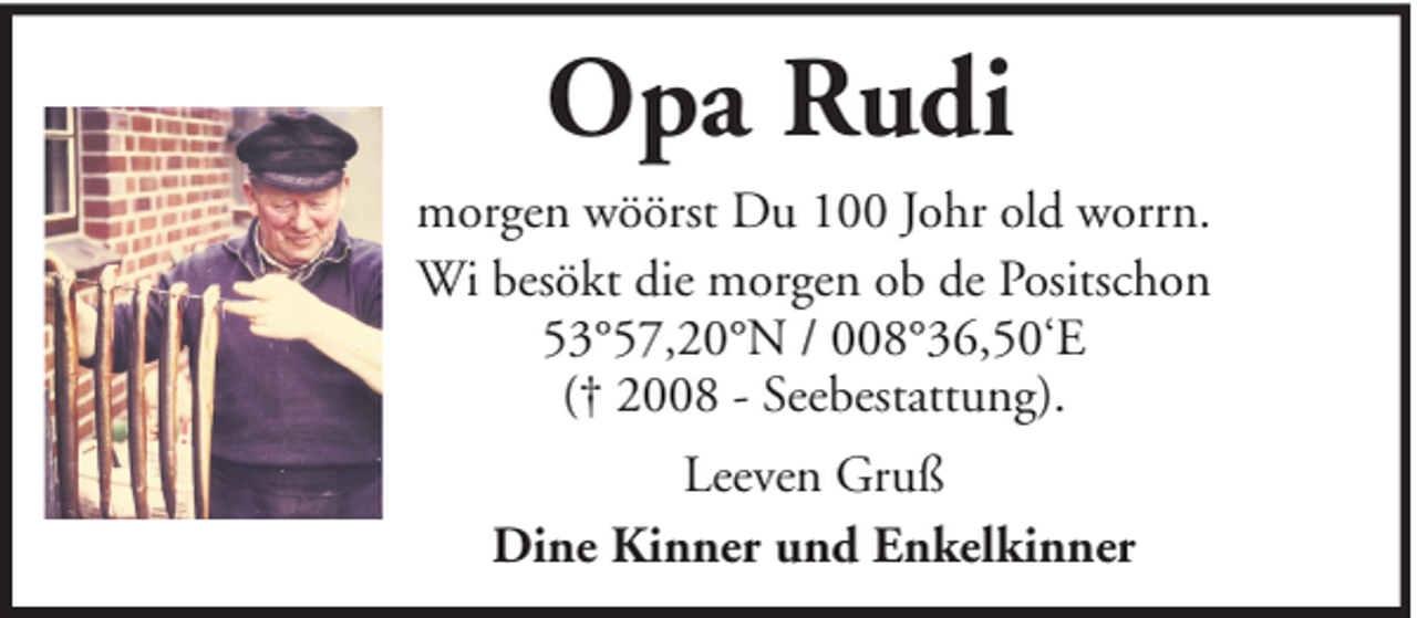 <p>Opa Rudi<br />morgen wöörst Du 100 Johr old worrn.<br />Wi besökt die morgen ob de Positschon<br />53°57,20°N / 008°36,50‘E<br />(† 2008 - Seebestattung).<br />Leeven Gruß<br />Dine Kinner und Enkelkinner</p>
