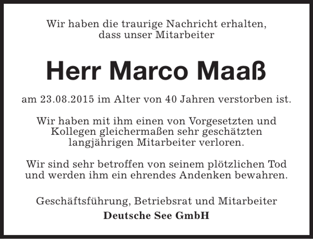 <p>Wir haben die traurige Nachricht erhalten,<br />dass unser Mitarbeiter</p><p>Herr Marco Maaß<br />am 23.08.2015 im Alter von 40 Jahren verstorben ist.<br />Wir haben mit ihm einen von Vorgesetzten und<br />Kollegen gleichermaßen sehr geschätzten<br />langjährigen Mitarbeiter verloren.<br />Wir sind sehr betroffen von seinem plötzlichen Tod<br />und werden ihm ein ehrendes Andenken bewahren.<br />Geschäftsführung, Betriebsrat und Mitarbeiter<br />Deutsche See GmbH</p>