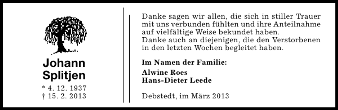 <p>Danke sagen wir allen, die sich in stiller Trauer<br />mit uns verbunden fühlten und ihre Anteilnahme<br />auf vielfältige Weise bekundet haben.<br />Danke auch an diejenigen, die den Verstorbenen<br />in den letzten Wochen begleitet haben.</p><p>Johann<br />Splitjen</p><p>* 4. 12. 1937<br />† 15. 2. 2013</p><p>Im Namen der Familie:<br />Alwine Roes<br />Hans-Dieter Leede<br />Debstedt, im März 2013</p>