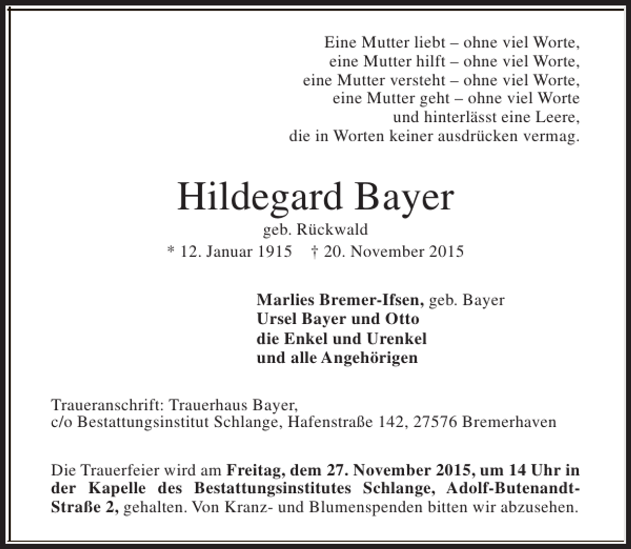 <p>Eine Mutter liebt – ohne viel Worte,<br />eine Mutter hilft – ohne viel Worte,<br />eine Mutter versteht – ohne viel Worte,<br />eine Mutter geht – ohne viel Worte<br />und hinterlässt eine Leere,<br />die in Worten keiner ausdrücken vermag.</p><p>Hildegard Bayer</p><p>geb. Rückwald<br />* 12. Januar 1915 † 20. November 2015<br />Marlies Bremer-Ifsen, geb. Bayer<br />Ursel Bayer und Otto<br />die Enkel und Urenkel<br />und alle Angehörigen<br />Traueranschrift: Trauerhaus Bayer,<br />c/o Bestattungsinstitut Schlange, Hafenstraße 142, 27576 Bremerhaven<br />Die Trauerfeier wird am Freitag, dem 27. November 2015, um 14 Uhr in<br />der Kapelle des Bestattungsinstitutes Schlange, Adolf-ButenandtStraße 2, gehalten. Von Kranz- und Blumenspenden bitten wir abzusehen.</p>