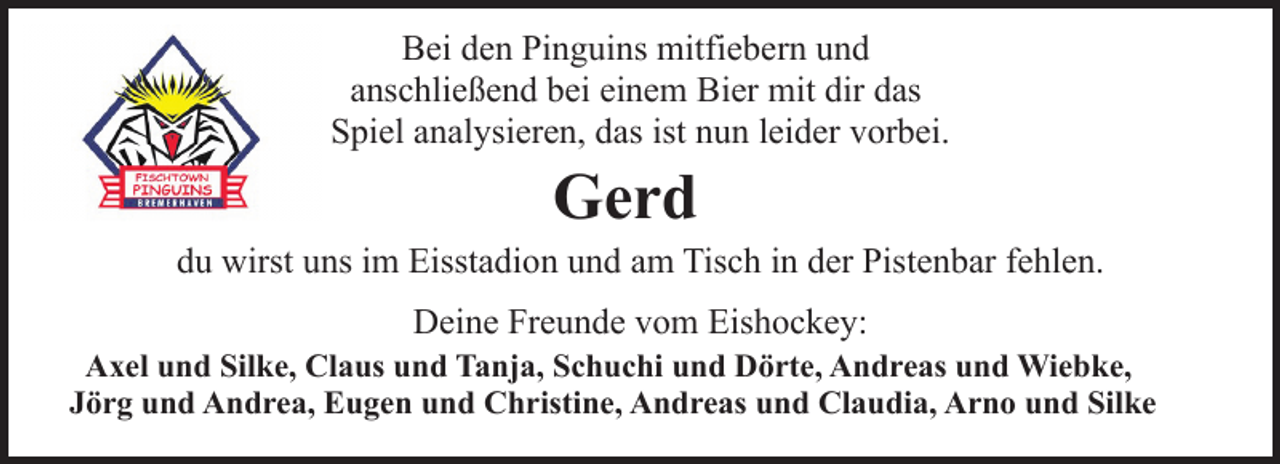 <p>Bei den Pinguins mitfiebern und<br />anschließend bei einem Bier mit dir das<br />Spiel analysieren, das ist nun leider vorbei.</p><p>Gerd</p><p>du wirst uns im Eisstadion und am Tisch in der Pistenbar fehlen.<br />Deine Freunde vom Eishockey:</p><p>Axel und Silke, Claus und Tanja, Schuchi und Dörte, Andreas und Wiebke,<br />Jörg und Andrea, Eugen und Christine, Andreas und Claudia, Arno und Silke</p>