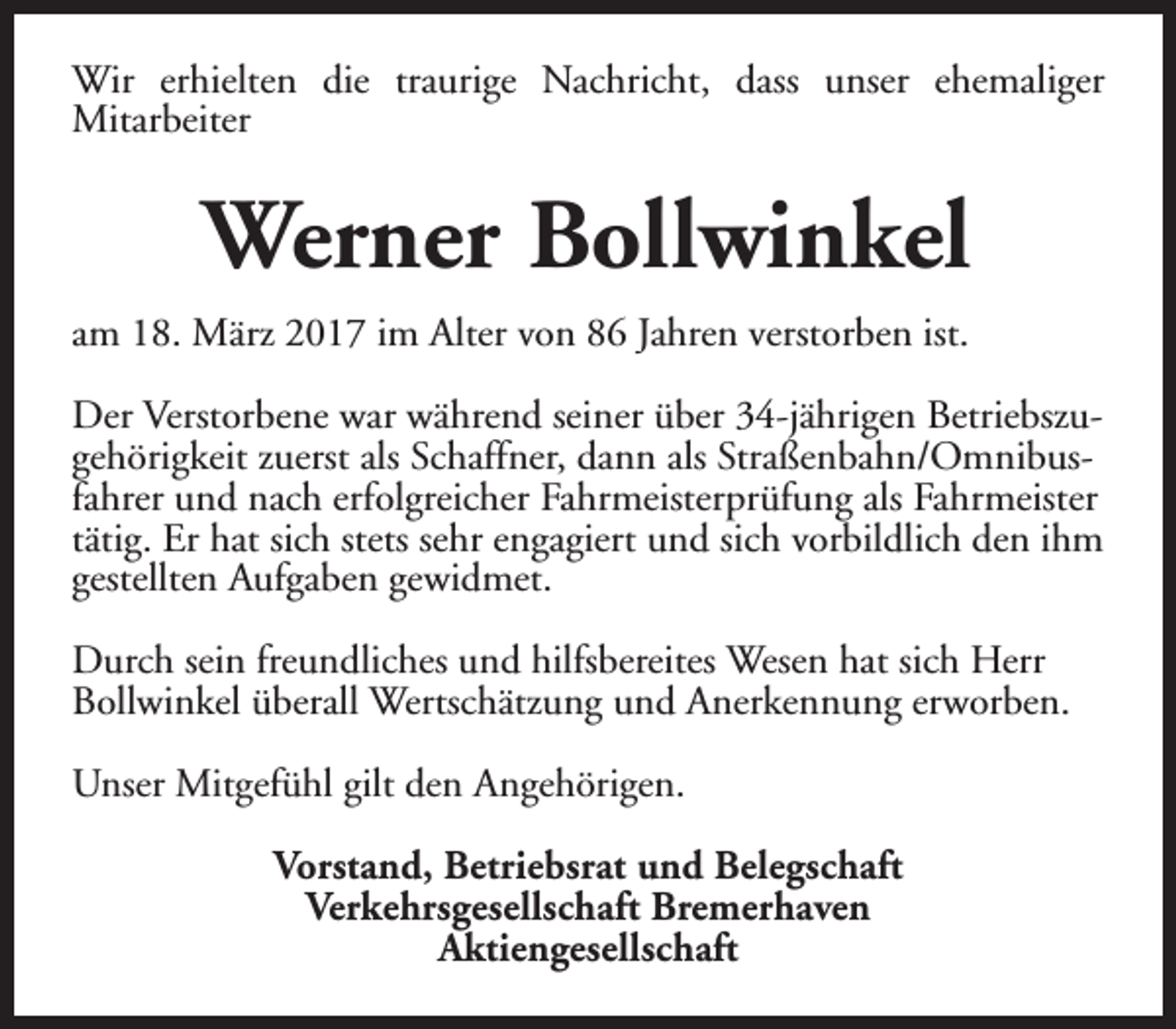 <p>Wir erhielten die traurige Nachricht, dass unser ehemaliger<br />Mitarbeiter</p><p>Werner Bollwinkel<br />am 18. März 2017 im Alter von 86 Jahren verstorben ist.<br />Der Verstorbene war während seiner über 34-jährigen Betriebszugehörigkeit zuerst als Schaffner, dann als Straßenbahn/Omnibusfahrer und nach erfolgreicher Fahrmeisterprüfung als Fahrmeister<br />tätig. Er hat sich stets sehr engagiert und sich vorbildlich den ihm<br />gestellten Aufgaben gewidmet.<br />Durch sein freundliches und hilfsbereites Wesen hat sich Herr<br />Bollwinkel überall Wertschätzung und Anerkennung erworben.<br />Unser Mitgefühl gilt den Angehörigen.<br />Vorstand, Betriebsrat und Belegschaft<br />Verkehrsgesellschaft Bremerhaven<br />Aktiengesellschaft</p>