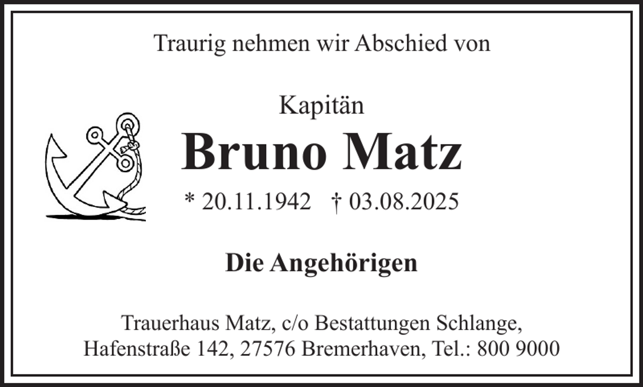 <p>Traurig nehmen wir Abschied von</p><p>Kapitän</p><p>Bruno Matz<br />* 20.11.1942 † 03.08.2025</p><p>Die Angehörigen<br />Trauerhaus Matz, c/o Bestattungen Schlange,<br />Hafenstraße 142, 27576 Bremerhaven, Tel.: 800 9000</p>