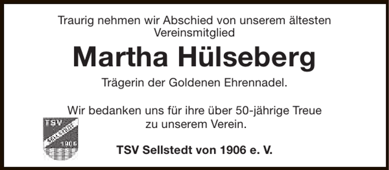 <p>Traurig nehmen wir Abschied von unserem ältesten<br />Vereinsmitglied</p><p>Martha Hülseberg<br />Trägerin der Goldenen Ehrennadel.</p><p>Wir bedanken uns für ihre über 50-jährige Treue<br />zu unserem Verein.<br />TSV Sellstedt von 1906 e. V.</p>