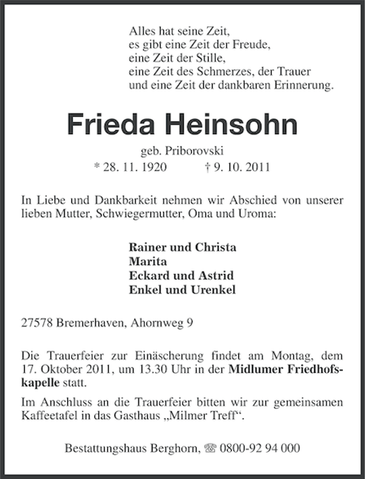 <p>Alles hat seine Zeit,<br />es gibt eine Zeit der Freude,<br />eine Zeit der Stille,<br />eine Zeit des Schmerzes, der Trauer<br />und eine Zeit der dankbaren Erinnerung.</p><p>Frieda Heinsohn<br />geb. Priborovski<br />* 28. 11. 1920<br />† 9. 10. 2011<br />In Liebe und Dankbarkeit nehmen wir Abschied von unserer<br />lieben Mutter, Schwiegermutter, Oma und Uroma:<br />Rainer und Christa<br />Marita<br />Eckard und Astrid<br />Enkel und Urenkel</p><p>27578 Bremerhaven, Ahornweg 9<br />Die Trauerfeier zur Einäscherung findet am Montag, dem<br />17. Oktober 2011, um 13.30 Uhr in der Midlumer Friedhofskapelle statt.<br />Im Anschluss an die Trauerfeier bitten wir zur gemeinsamen<br />Kaffeetafel in das Gasthaus „Milmer Treff“.<br />Bestattungshaus Berghorn, 0800-92 94 000</p>