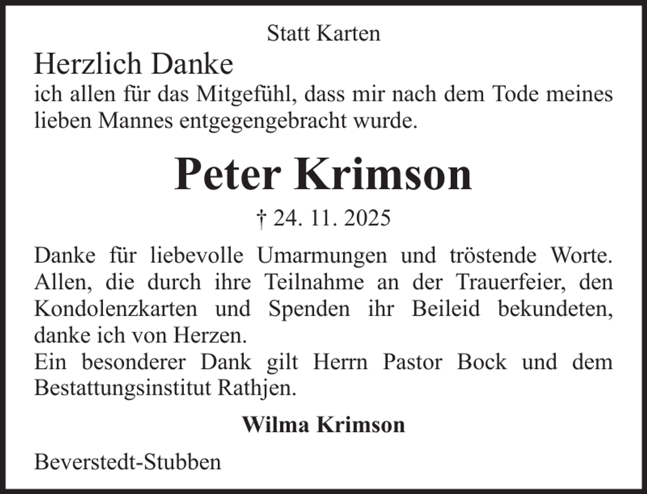<p>Herzlich Danke</p><p>Statt Karten</p><p>ich allen für das Mitgefühl, dass mir nach dem Tode meines<br />lieben Mannes entgegengebracht wurde.</p><p>Peter Krimson<br />† 24. 11. 2025<br />Danke für liebevolle Umarmungen und tröstende Worte.<br />Allen, die durch ihre Teilnahme an der Trauerfeier, den<br />Kondolenzkarten und Spenden ihr Beileid bekundeten,<br />danke ich von Herzen.<br />Ein besonderer Dank gilt Herrn Pastor Bock und dem<br />Bestattungsinstitut Rathjen.<br />Wilma Krimson<br />Beverstedt-Stubben</p>