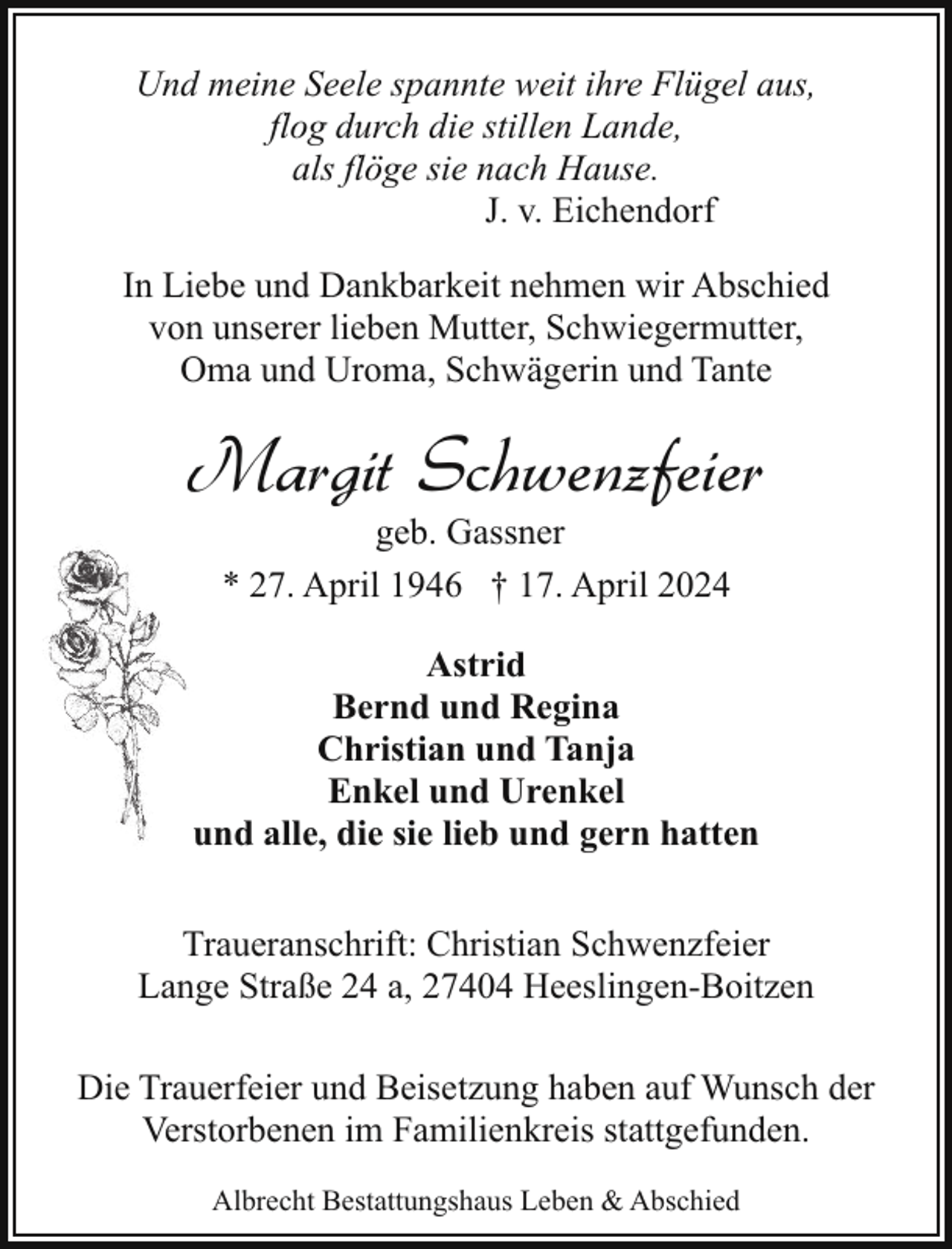 <p>Und meine Seele spannte weit ihre Flügel aus,<br />flog durch die stillen Lande,<br />als flöge sie nach Hause.<br />J. v. Eichendorf<br />In Liebe und Dankbarkeit nehmen wir Abschied<br />von unserer lieben Mutter, Schwiegermutter,<br />Oma und Uroma, Schwägerin und Tante</p><p>Margit Schwenzfeier<br />geb. Gassner<br />* 27. April 1946 † 17. April 2024</p><p>Astrid<br />Bernd und Regina<br />Christian und Tanja<br />Enkel und Urenkel<br />und alle, die sie lieb und gern hatten<br />Traueranschrift: Christian Schwenzfeier<br />Lange Straße 24 a, 27404 Heeslingen-Boitzen<br />Die Trauerfeier und Beisetzung haben auf Wunsch der<br />Verstorbenen im Familienkreis stattgefunden.<br />Albrecht Bestattungshaus Leben &amp; Abschied</p>