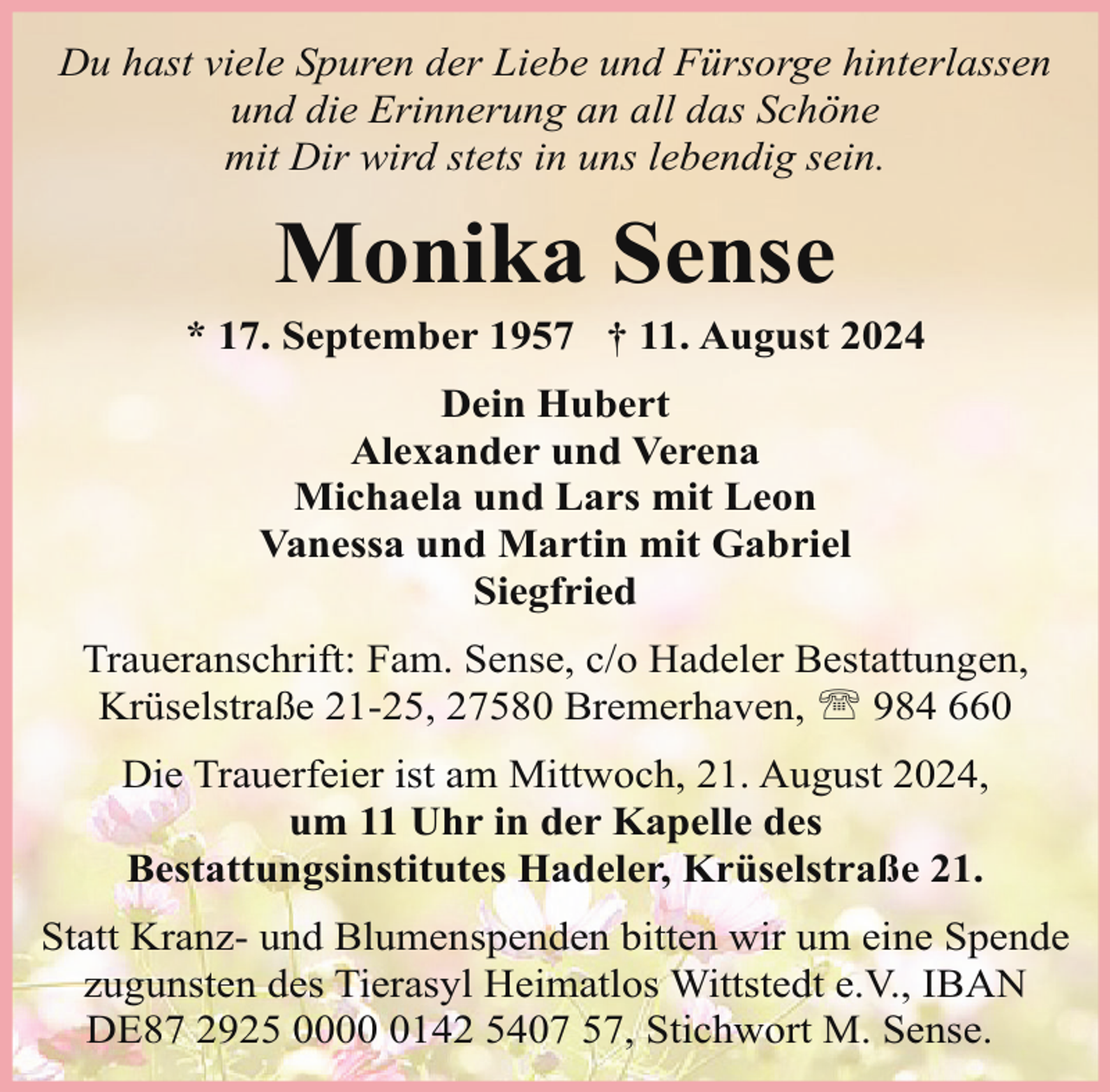 <p>Du hast viele Spuren der Liebe und Fürsorge hinterlassen<br />und die Erinnerung an all das Schöne<br />mit Dir wird stets in uns lebendig sein.</p><p>Monika Sense</p><p>* 17. September 1957 † 11. August 2024<br />Dein Hubert<br />Alexander und Verena<br />Michaela und Lars mit Leon<br />Vanessa und Martin mit Gabriel<br />Siegfried<br />Traueranschrift: Fam. Sense, c/o Hadeler Bestattungen,<br />Krüselstraße 21-25, 27580 Bremerhaven, ' 984 660<br />Die Trauerfeier ist am Mittwoch, 21. August 2024,<br />um 11 Uhr in der Kapelle des<br />Bestattungsinstitutes Hadeler, Krüselstraße 21.<br />Statt Kranz- und Blumenspenden bitten wir um eine Spende<br />zugunsten des Tierasyl Heimatlos Wittstedt e.V., IBAN<br />DE87 2925 000142 5407 57, Stichwort M. Sense.</p>