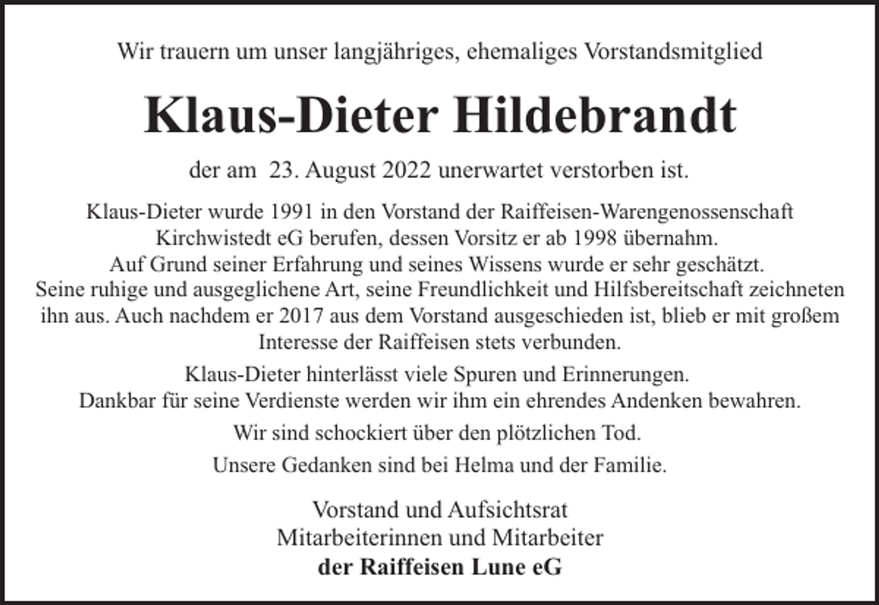 <p>Wir trauern um unser langjähriges, ehemaliges Vorstandsmitglied</p><p>Klaus-Dieter Hildebrandt<br />der am 23. August 2022 unerwartet verstorben ist.<br />Klaus-Dieter wurde 1991 in den Vorstand der Raiffeisen-Warengenossenschaft<br />Kirchwistedt eG berufen, dessen Vorsitz er ab 1998 übernahm.<br />Auf Grund seiner Erfahrung und seines Wissens wurde er sehr geschätzt.<br />Seine ruhige und ausgeglichene Art, seine Freundlichkeit und Hilfsbereitschaft zeichneten<br />ihn aus. Auch nachdem er 2017 aus dem Vorstand ausgeschieden ist, blieb er mit großem<br />Interesse der Raiffeisen stets verbunden.<br />Klaus-Dieter hinterlässt viele Spuren und Erinnerungen.<br />Dankbar für seine Verdienste werden wir ihm ein ehrendes Andenken bewahren.<br />Wir sind schockiert über den plötzlichen Tod.<br />Unsere Gedanken sind bei Helma und der Familie.</p><p>Vorstand und Aufsichtsrat<br />Mitarbeiterinnen und Mitarbeiter<br />der Raiffeisen Lune eG</p>