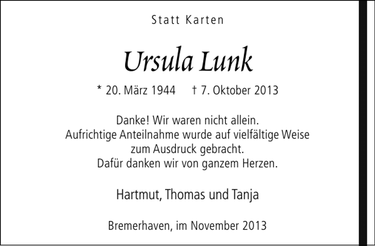 <p>Statt Karten</p><p>Ursula Lunk</p><p>* 20. März 1944</p><p>† 7. Oktober 2013</p><p>Danke! Wir waren nicht allein.<br />Aufrichtige Anteilnahme wurde auf vielfältige Weise<br />zum Ausdruck gebracht.<br />Dafür danken wir von ganzem Herzen.</p><p>Hartmut, Thomas und Tanja<br />Bremerhaven, im November 2013</p>