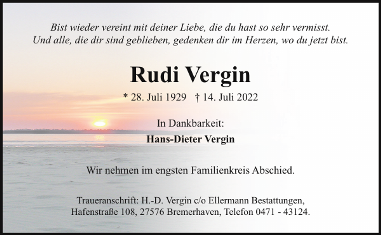 <p>Bist wieder vereint mit deiner Liebe, die du hast so sehr vermisst.<br />Und alle, die dir sind geblieben, gedenken dir im Herzen, wo du jetzt bist.</p><p>Rudi Vergin<br />* 28. Juli 1929 † 14. Juli 2022<br />In Dankbarkeit:<br />Hans-Dieter Vergin<br />Wir nehmen im engsten Familienkreis Abschied.<br />Traueranschrift: H.-D. Vergin c/o Ellermann Bestattungen,<br />Hafenstraße 108, 27576 Bremerhaven, Telefon 0471 - 43124.</p>
