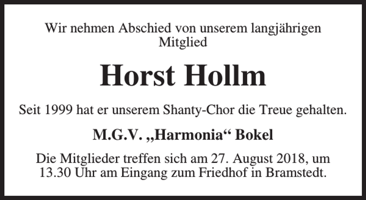 <p>Wir nehmen Abschied von unserem langjährigen<br />Mitglied</p><p>Horst Hollm<br />Seit 1999 hat er unserem Shanty-Chor die Treue gehalten.</p><p>M.G.V. „Harmonia“ Bokel<br />Die Mitglieder treffen sich am 27. August 2018, um<br />13.30 Uhr am Eingang zum Friedhof in Bramstedt.</p>