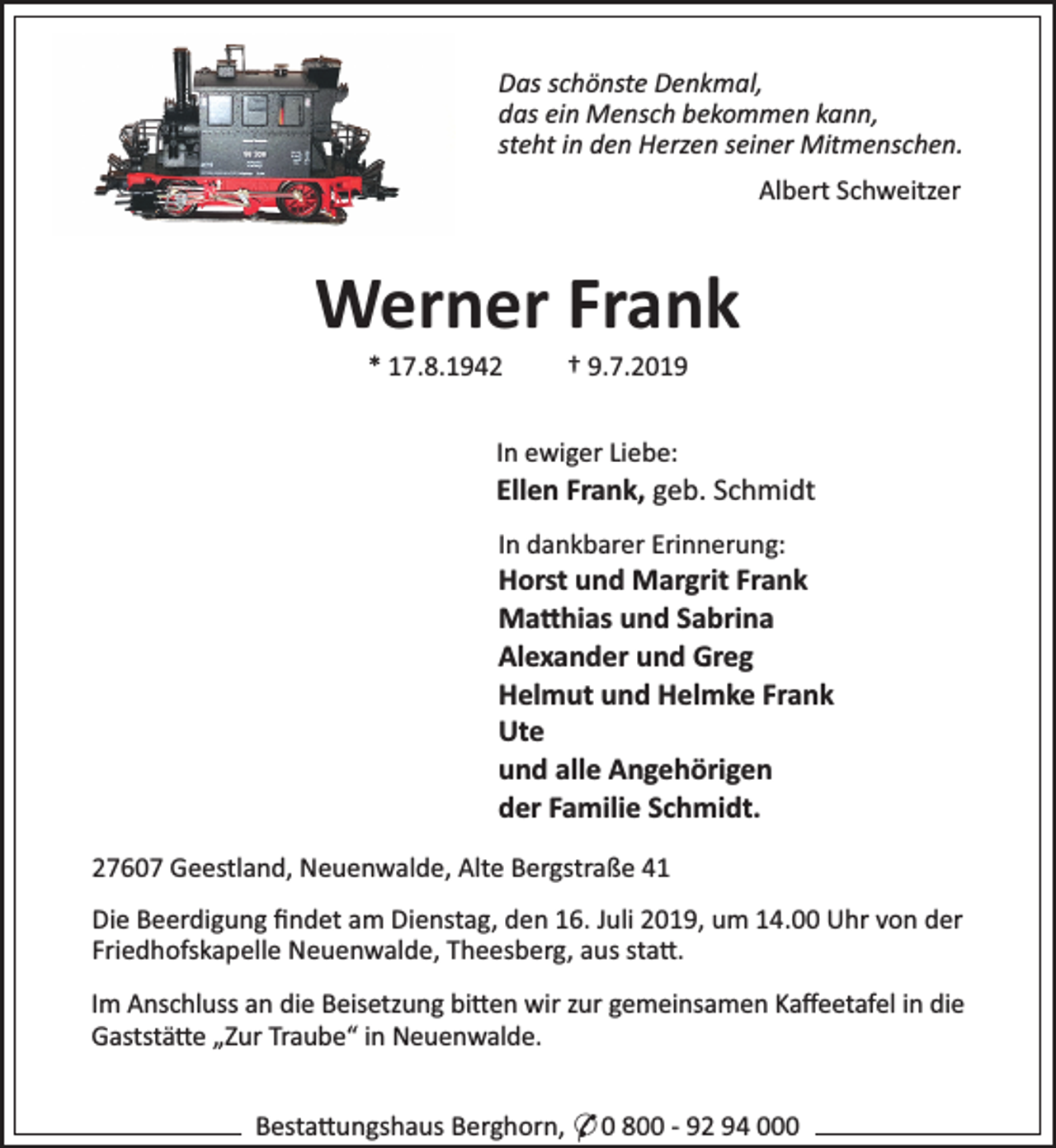 <p>Das schönste Denkmal,<br />das ein Mensch bekommen kann,<br />steht in den Herzen seiner Mitmenschen.<br />Albert Schweitzer</p><p>Werner Frank<br />* 17.8.1942</p><p>† 9.7.2019</p><p>In ewiger Liebe:</p><p>Ellen Frank, geb. Schmidt<br />In dankbarer Erinnerung:</p><p>Horst und Margrit Frank<br />Ma hias und Sabrina<br />Alexander und Greg<br />Helmut und Helmke Frank<br />Ute<br />und alle Angehörigen<br />der Familie Schmidt.<br />27607 Geestland, Neuenwalde, Alte Bergstraße 41<br />Die Beerdigung ﬁndet am Dienstag, den 16. Juli 2019, um 14.00 Uhr von der<br />Friedhofskapelle Neuenwalde, Theesberg, aus sta .<br />Im Anschluss an die Beisetzung bi en wir zur gemeinsamen Kaﬀeetafel in die<br />Gaststä e „Zur Traube“ in Neuenwalde.<br />Besta ungshaus Berghorn, * 0 800 - 92 94 000</p>